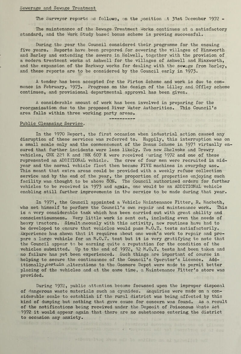 Sewerage and Sewage Treatment The Surveyor reportc ac followc, on the poeition ..t 3'^st December 1972 - The maintenance of the Sewage Treatment IVorks continues at a satisfactory standard, and the Work Study based bonus scheme is proving successfulo During the year the Council considered their programme for the ensuing five years. Reports have been prepared for sewering the villages of Hinxworth and Barley and extending the sewers in Holwell, together with the provision of a modern treatment works at Ashwell for the villages of Ashwell and Hinxv/orth, and the expansion of the Barkway works for dealing with the sewage from Barley, and these reports are to be considered by the Council early in 1973o A tender has been accepted for the Pirton Scheme and work is due to com- mence in February, 1973«> Progress on the design of the Lilley and Off ley scheme continues, and provisional departmental approval has been given. A considerable amount of work has been involved in preparing for the reorganisation due to the proposed River Water Authorities. This Council's area falls within three working party areas. Public Cleansing Service. In the 1970 Report, the first occasion when industrial action caused any disruption of these services was referred to. Happily, this interruption was on a small scale only and the commencement of the Bonus Scheme in 197! virtually en- sured that further incidents were less likely. Two new Shelvoke and Drewry vehicles, CNK 221 K and DNK 607 K were received curing 1972 and one of these represented an ADDITIONAL vehicle. The crew of four men were recruited in mid- year and the normal vehicle fleet then became FIVE machines in everyday use. This meant that extra areas could be provided with a weekly refuse collection service and by the end of the year, the proportion of properties enjoying such facility was thought to be above 80%. The Council authorised orders for further vehicles to be received in 1973 and again, one would be an ADDITIONAL vehicle enabling still further improvements in the service to be made during that year. In 1971» the Council appointed a Vehicle Maintenance Fitter, R. Macbeth, who set himself to perform the Council's own repair and maintenance work. This is a very considerable task which has been carried out with great ability and conscientiousness. Very little work is sent out, including even the needs of heavy tractors. Simultaneously with this activity, new routines have had to be developed to ensure that vehicles would pass M.O.T. tests satisfactorily. Experience has shewn that it requires about one week's work to repair and pre- pare a large vehicle for an M.O.T. test but it is very gratifying to note that the Council appear to be earning quite a reputation for the condition of the vehicles submitted. Up to the end of 1972, 12 M.O.T. tests had been taken and no failure has yet been experienced. Such things are important of course in helping to secure the continuance of the Council's Operator's Licence. Add- itionally ,certain .alterations to the Gosmore Depot were made to permit better placing of the vehicles and at the same time, a Maintenance Fitter's store was provided. During 1972, public attention became focussed upon the improper disposal of dangerous waste materials such as cyanides. Enquiries were made on a con- siderable scale to establish if the rural district was being affected by this kind of dumping but nothing that gave cause for concern was found. As a result of the notifications being received under the Deposit of Poisonous Waste Act 1972 it would appear again that there are no substances entering the district to occasion any anxiety.