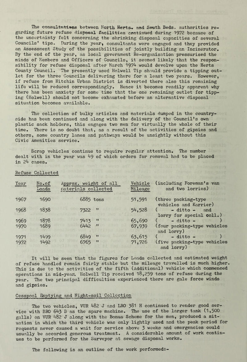 The consultations between North Herts-r and South Beds, authorities re- garding future refuse disposal facilities continued during 1972 because of the uncertainty felt concerning the shrinking disposal capacities of several Councils' tipSo During the year^ consultants were engaged and they provided an Assessment Study of the possibilities of jointly building an Incinerator. By the end of the year, as local government Re-organisation pressurised the minds of Members and Officers of Councils, it seemed likely that the respon- sibility for refuse disposal after March 197^ would devolve upon the Herts County Council. The presently used Holwell Tip should provide a tipping out' let for the three Councils delivering there for a least two years. However, if refuse from Hitchin Urban District is diverted there also this remaining life will be reduced correspondingly. Hence it becomes readily apparent why there has been anxiety for some time that the one remaining outlet for tipp- ing (Holwell) should not become exhausted before an alternative disposal situation becomes available. The collection of bulky articles and materials dumped in the country- side has been continued and along with the delivery of the Council's own plastic sack holders, this engages two men for virtually the whole of their time. There is no doubt that, as a result of the activities of gipsies and others, some country lanes and pathways would be unsightly without this Civic Amenities service. Scrap vehicles continue to require regular attention. The number dealt v/ith in the year was 49 of which orders for removal had to be placed in 24 cases. Refuse Collected Year No.of Approx, weight of all Vehicle (including Foreman's van Loads materials collected Mileage and two lorries) 1967 1690 6885 tons 51,59'! (three packing-type Vehicles and Karrier) 1968 1838 7322 54,528 ( - ditto - and lorry for special coll.) 1969 1878 7413 65,690 ( - ditto - ) 1970 1689 6442 67,939 (four packing-type vehicles and lorry) 1971 1499 6849 63,615 ( - ditto - ) 1972 1492 6765 71,726 (five packing-type vehicles and lorry) It will be seen that the figures for Loads collected and estimated weight of refuse handled remain fairly stable but the mileage travelled is much higher. This is due to the activities of the fifth (Additional) vehicle which commenced operations in mid-year, Holwell Tip received 18,259 tons of refuse during the year. The two principal difficulties experienced there are gale force winds and gipsies. Cesspool Emptying and Night-soil Collection The two vehicles, VUR 482 J and LRO 38I H continued to render good ser- vice with BRO 643 B as the spare machine. The use of the larger tank (1,500 galls) on VUR 482 J along with the Bonus Scheme for the men, produced a sit- uation in which the third vehicle was only lightly used and the peak period for requests never caused a wait for service above 3 weeks and emergencies could usually be accorded generous treatment. A considerable amount of work contin- ues to be performed for the Surveyor at sewage disposal works. The following is an outline of the work performed:-