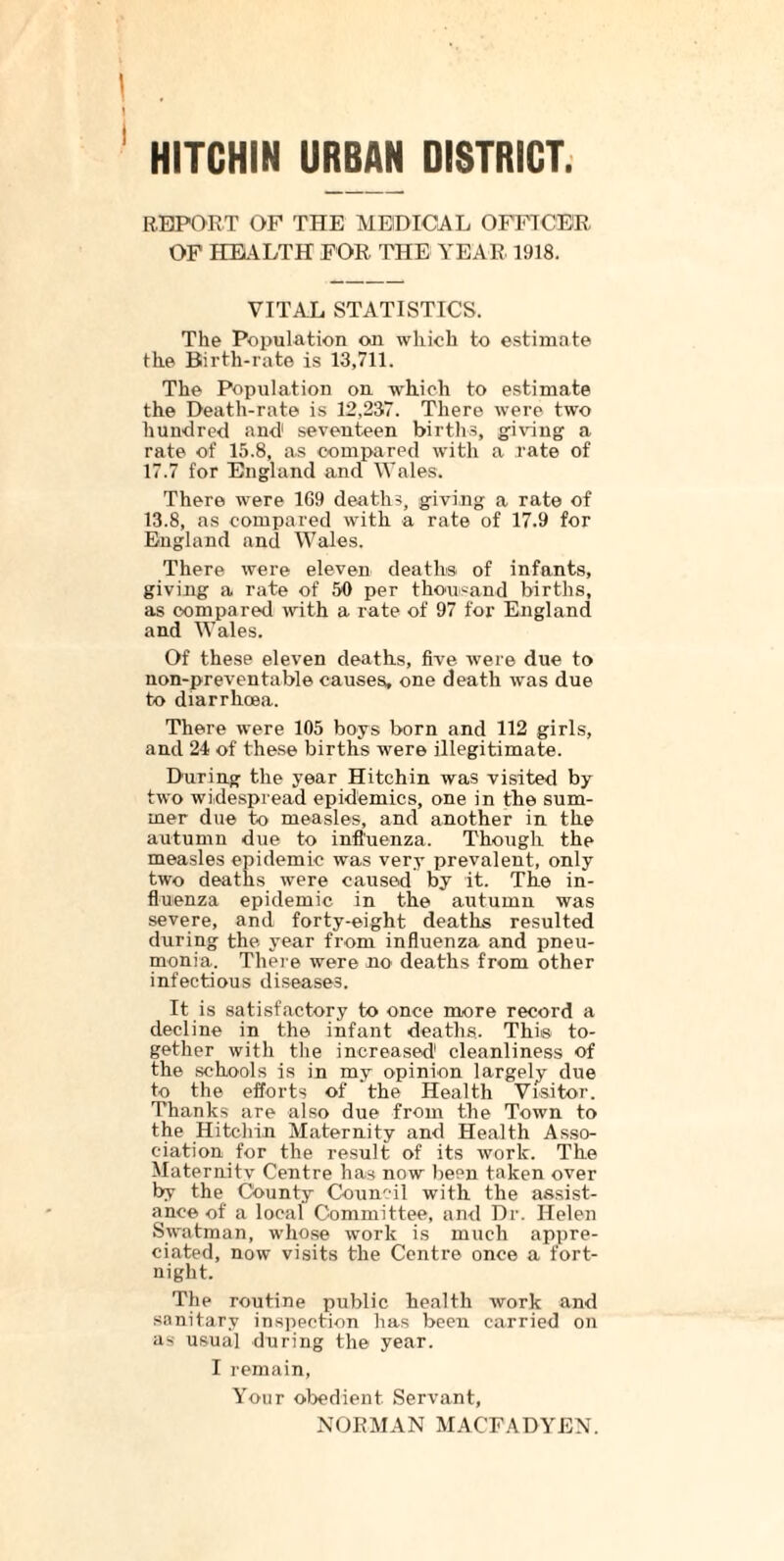 HITCHIN URBAN DISTRICT REPORT OF THE MEDICAL OFFICER OF HEALTH FOR THE YEAR 1918. VITAL STATISTICS. The Population on which to estimate the Birth-rate is 13,711. The Population on which to estimate the Death-rate is 12,237. There were two hundred and1 seventeen births, giving a rate of 15.8, as compared with a rate of 17.7 for England and Wales. There were 1G9 deaths, giving a rate of 13.8, as compared with a rate of 17.9 for England and Wales. There were eleven deaths of infants, giving a rate of 50 per thousand births, as compared with a rate of 97 for England and Wales. Of these eleven deaths, five were due to non-preventable causes, one death was due to diarrhoea. There were 105 boys born and 112 girls, and 24 of these births were illegitimate. During the year Hitchin was visited by two widespread epidemics, one in the sum- mer due to measles, and another in the autumn due to influenza. Though the measles epidemic was very prevalent, only two deaths were caused by it. The in- fluenza epidemic in the autumn was severe, and forty-eight deaths resulted during the year from influenza and pneu- monia. There were no' deaths from other infectious diseases. It is satisfactory to once more record a decline in the infant deaths. This to- gether with the increased1 cleanliness of the schools is in my opinion largely due to the efforts of the Health Visitor. Thanks are also due from the Town to the Hitchin Maternity and Health Asso- ciation for the result of its work. The Maternity Centre has now been taken over by the County Council with the assist- ance of a local Committee, and Dr. Helen Swatman, whose work is much appre- ciated, now visits the Centre once a fort- night. The routine public health work and sanitary inspection has been carried on as usual during the year. I remain, Your obedient Servant, NORMAN MACFADYEN.