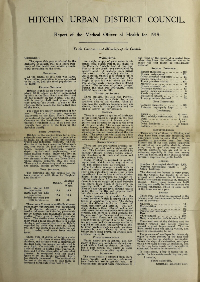 HITCHIN URBAN DISTRICT COUNCIL Report of the Medical Officer of Health for 1919. To the Chairman and JXCembers of the Council. Gentlemen,— The report this year as advised by the Ministry of Health will be a short sum- mary of the health and sanitary condi- tions prevailing in the town. Population. At the census of 1911 this was 11,905. The civilian population is now estimated to be 12,181, and the total population to be 12,689. Physical Features. Hitchin stands at an average height of about 220 ft. above sea-level, surrounded by hills on the East, South and West, and by flat country on the North. The sub- soil is mostly chalk and gravel, with clav towards the North. A spur of the Chi Item Hills bounds the South-East side of the town. The roads are mostly constructed of tar mac. There are three open commons, Walsworth on the East,, Butt’s Close in the centre of the town, and Oughtou Head Common on the North-West. An open pasture (Windmill Hill) of 2i acres has recently been given to the town by the Seebohm family. Social Conditions. Hitchin is the market town for a con- siderable area around, and its population is made up of residential, professional, trades and industrial elements. The in- dustries of the town comprise fellmonger- ing, iron works (2), jam and sweet fac- tories, lavender production, railway depot, agricultural engineering, and boiler-making works. Many who live in Hitchin work in Letchworth. There are two cinemas, clubs and two Town Halls, where dances, concerts, etc., are held. There are five elementary and two second- ary schools, besides private ones. Vital Statistics. The following are the figures for the town compared with those for England and Wales :— Death rate per 1,000 England Hitchin. and Wales. population Birth rate per 1,000 14.5 13.8 population Infant mortality per 17.4 18.5 1,000 births 63.3 89. There were 95 cases of notifiable disease. Pulmonary tuberculosis was responsible for 12 deaths, whooping cough for 7 deaths, influenza for 8 deaths, pneumonia for 10 deaths, and malignant disease 21 deaths. There were 9 deaths from vio- lence. The deaths from whooping cough show what a fatal disease this is in young children, and suggest that it is too lightly regarded by those who nurse it. There was only one death from diphtheria, one t -.i- . -a.sles, and none from scarlet fever. There were 14 deaths of infants under one year. Of these 4 were illegitimate children, and as there were 21 illegitimate children born, the proportion who died is very high. On analysis it appears that 7 out of these 14 deaths were unprevent- able, and 6 of the others died of catarrhal diseases. As compared with last year’s figure of 50, the infant mortality figure ha., slightly increased. The satisfactory feature of the statistics is that there is increased birth-rate from 15.8 to 17.4. Water Supply. An ample supply of good water is ob- tained from a deep well in the chalk, on the Council’s freehold land at Charlton. This is on the south, and surrounded by pasture land. A syphonic main brings the water to the pumping station in Queen-street, whence it is pumped up to the Water Tower on Windmill-hill. The height of this is 370 ft. above sea level. The average daily consumption is 270,000 gallons. The number of gallons pumped during the year was 106,768,618, being 9,196,941 less than in 1918. Rivers and Streams. Three streams, the Hiz, the Purwell, and the Oughton, have their rise in the southern side of the district. They all join near the northern boundary into one stream, there is little pollution and the mud is cleared out periodically. Drainage. There is a separate system of drainage, as the storm-water is caught on the road surfaces and fronts of houses and in gullies, and directed by pipes to the river at various points. The sewage system is water borne, and directed by sewers of ample size to the sewage disposal works situated on the north-east side of the dis- trict. The sewers are ventilated by fiinch steel columns at various points, and are systematically flushed. Sewage Disposal. There are two gravitation systems em- ployed—a low-level and a high-level sys- tem. The low-level sewage is purified by passing through detritus tanks, screen- ing chamber, septic tank and coarse and fine contact beds. Storm overflow is received in another septic tank, which can be emptied on to the fine contact beds as required. The high-level sewage is dealt with in detritus tanks, screening chambers, and four open subsidence tanks, from which the effluent flows to four circular clinker filters, being distributed by Adams’ re- volving sprinklers. After passing through these, it is again caught in a tank between the filters, from which it flows over an aerating wall into the effluent ditch. Here it joins the low-level effluent, passes under the River Hiz and empties itself into the river near Ickleford. Ample tankage is provided for the storm overflow, which is drawn off on to filters as opportunity arises. The sludge from the different tanks is drawn off when necessary and filtered. The air- dried sludge is then collected and mixed with street refuse and solids from off the screens, and there is a good demand for the manure from farmers and gardeners. The tanks, filters and buildings, etc., occupy 8 acres, leaving 12 acres for farm- ing purposes, and as no sewage matter is applied to this land, the Surveyor is able to grow produce such as early potatoes, greenstuffs, etc. About 1£ acres are willow trees being grown for cricket bats, artificial limbs, etc. Closet Accommodation. Water closets are in general use, but many of them are unfortunately not sup- plied with a flushing cistern. At Charl- ton a pail system still exists in some houses. These are emptied regularly. Scavenging. The house refuse is collected from every house weekly, and sanitary galvanised iron dust-bins are in general use. If householders brought their receptacles to the front of the house at a stated time when they knew the collection was to be made, the cost might be considerably reduced. Sanitary Inspection. Houses inspected 450. Houses re-inspected 232. Other premises inspected 21. Schools inspected 8. Trade premises visited 834. Markets 2. Houses cleansed, etc 4. Drainage repairs 63. Water—house connections 8. Yards repaired 10. Nuisances abated 14. Trade premises cleansed 25. Food Inspections. Carcases inspected 269. Animals improperly kept 9. Condemned. Bacon 4£ tons. Meat (chiefly tuberculous) ... 3 tons. Dates 2 cwt. Cheese \ cwt. Dried haddocks 3 boxes. Rabbits 48. Slaughter-houses. There are 10 of these in Hitchin, and they have been regularly inspected, but experience tends to show that it is im- ossible to guarantee meat free from isease and fit for food unless inspection is carried on in a public abattoir, where everything is open and easy of access. Private abattoirs, too, are apt to be a nuisance, especially if they aTe among dwelling-houses, and their abolition would certainly improve the public health. Housing. Number of occupied dwellings 2,800. Number unoccupied (unfit) ... 3. Other buildings 175. The demand for houses is very great, and the Council has decided to at once proceed with schemes for 76 houses in Bethel-lane and1 240 houses at St. Michael’s Mount. Until these houses are built nothing can really be done to improve the housing conditions, which in some parts of the town are very poor. Schools. There were 455 children examined in the Schools, and the commonest defects found were as follows :— Unclean 16. Malnutrition 6. Teeth 24. Tonsils and adenoids 38. Eyes 20. Unvaccinated 209. Many single other defects were found. The cleanliness of the children and the number treated and defects removed showed a great improvement. This re- flects credit upon the health visitor, and must be encouraging to her. The presence of small-pox in the county ought to warn parents of the risk they run in not having children vaccinated. Before the days of vaccination, small-pox was a very fatal disease of childhood, and yet here we have nearly half the children examined found1 to be unvaccinated ! In conclusion, I beg to thank the In- spector for his assistance during the year. I remain. Yours faithfully, NORMAN MACFADYEN.