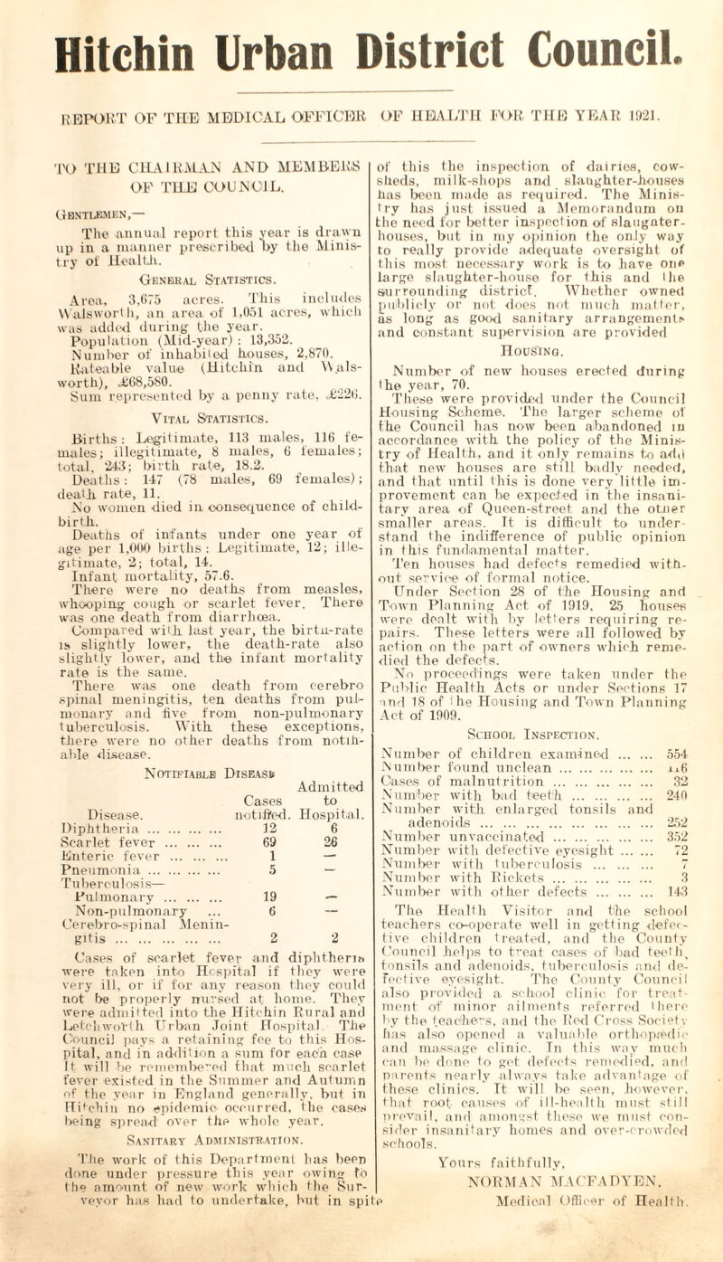 Hitchin Urban District Council. REPORT OF THE MEDICAL OFFICER OF HEALTH FOR THE YEAR 1921. TO THE CHAIRMAN AND MEMBERS OF THE COUNCIL. Gentlemen,— The annual report this year is drawn up in a manner prescribed by the Minis- try of Healtii. General Statistics. Area, 3,675 acres. This includes YVaiswort.h, an area of 1,051 acres, which was added during the year. Population (Mid-year) : 13,352. Number of inhabited houses, 2,870. Rateable value (Hitchin and YV.als- worth), <£68,580. Sum represented by a penny rate, <£226. Vital Statistics. Births: Legitimate, 113 males, 116 fe- males; illegitimate, 8 males, 6 females; total, 243; birth rate, 18.2. Deaths: 147 (78 males, 69 females); death rate, 11. No women died in consequence of child- birth. Deaths of infants under one year of age per 1,000 births: Legitimate, 12; ille- gitimate, 2; total, 14. Infant mortality, 57.6. There were no deaths from measles, whooping cough or scarlet fever. There was one death from diarrhoea. Compared with last year, the birtn-rate is sliglitly lower, the death-rate also slightly lower, and the infant mortality rate is the same. There was one death from eerebro spinal meningitis, ten deaths from pul- monary and five from non-pulmonary tuberculosis. With these exceptions, there were no other deaths from notifi- able disease. Notifiable Disease Admitted Cases to Disease. notified. Hospital. Diphtheria 12 6 Scarlet fever 69 26 Enteric fever 1 — Pneumonia Tuberculosis— 5 — Pulmonarv 19 — Non-pulmonary Cerebro-spinal Menin- 6 — gitis 2 2 Cases of scarlet fever and diphtheria were taken into Hospital if they were very ill, or if for any reason they could not be properly nursed at home. They were admitted into the Hitchin Rural and Letcliworth Urban Joint Hospital The Council pays a retaining fee to this Hos- pital, and in addition a sum for each case It will be remembered that much scarlet fever existed in the Summer and Autumn of the year in England generally, but in Hitchin no epidemic occurred, the cases being spread over the whole year. Sanitary Administration. The work of this Department has been done under pressure this year owing fb the amount of new work which the Sur- veyor has had to undertake, hut in spite of this the inspection of dairies, cow- sheds, milk-shops anti slaughter-houses has been made as required. The Minis- try has just issued a Memorandum on the need for better inspection of slaugater- liouses, but in my opinion the only way to really provide adequate oversight of this most necessary work is to have oiip large slaughter-house for this and the surrounding district. Whether owned publicly or not does not much matter, as long as good sanitary arrangements and constant supervision are provided Housing. Number of new houses erected during I he year, 70. These were provided under the Council Housing Scheme. The larger scheme of the Council has now been abandoned in accordance with the policy of the Minis- try of Health, and it only remains to add that new houses are still badly needed, and that until this is done very little im- provement can be expected in the insani- tary area of Queen-street and the otner smaller areas. Tt is difficult to under- stand the indifference of public opinion in this fundamental matter. Ten houses had defects remedied with- out service of formal notice. Under Section 28 of the Housing and Town Planning Act of 1919, 25 houses were dealt with by letters requiring re- pairs. These letters were all followed by action on the part of owners which reme- died the defects. No proceedings were taken under the Public Health Acts or under Sections 17 and 18 of I he Housing and Town Planning Act of 1909. School Inspection. Number of children examined 554 Number found unclean i^6 Cases of malnutrition 32 Number with bad teeth 240 Number with enlarged tonsils and adenoids 252 Number unvaccinated 352 Number with defective eyesight 72 Number with tuberculosis 7 Number with Rickets 3 Number with other defects 143 The Health Visitor and the school teachers co-operate well in getting defec- tive children treated, and the County Council .helps to treat cases of bad teeth, tonsils and adenoids, tuberculosis and de- fective eyesight. The County Council also provided a school clinic for treat- ment of minor ailments referred there by the teachers, and the Red Cross Society has also opened a valuable orthopaedic and massage clinic. In this way much can be done to get defects remedied, and parents nearly always take advantage of these clinics. It will be seen, however, that root causes of ill-health must still prevail, and amongst these we must con- sider insanitary homes and over-crowded .schools. Yours faithfully, NORMAN MACFADYEN. Medical Officer of Health