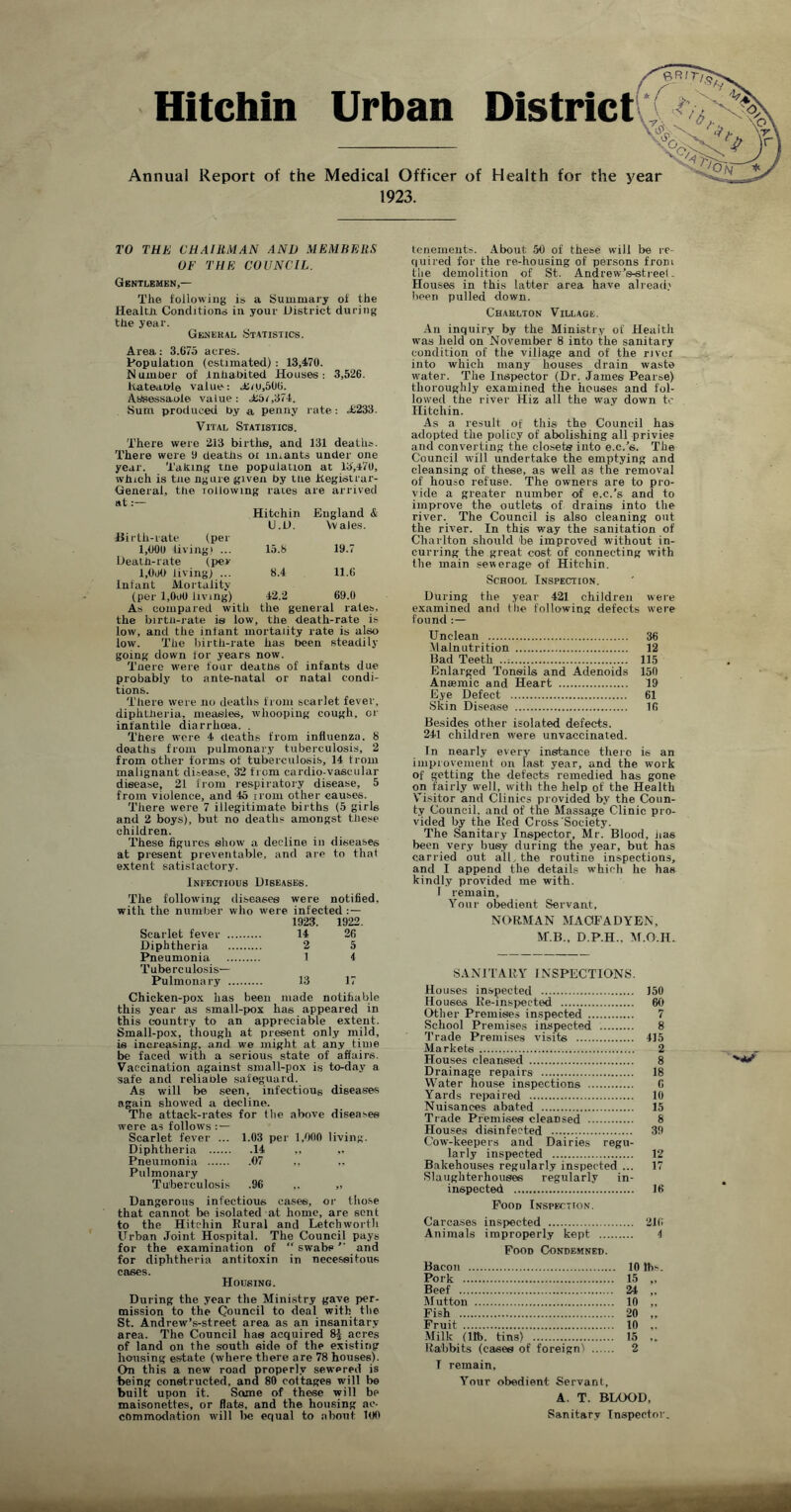 Hitchin Urban District : Annual Report of the Medical Officer of Health for the year 1923. TO THE CHAIRMAN AND MEMBERS OF THE COUNCIL. Gentlemen,— The following is a Summary of the Health. Conditions in your District during the year. Genekal (Statistics. Area: 3.675 acres. Population (estimated) : 13,470. Number of Inhabited Houses: 3,526. hateable value: aim,506. AbSessaole value: <£5i,374. Sum produced by a penny rate: .£233. Vital Statistics. There were 213 births, and 131 deaths. There were 9 deaths oi lmants under one year. Taking the population at 13,470, which is tne ngure given by the Registrar- General, the Tollowing rates are arrived at:— Hitchin England & U.D. Vvales. Hi r th-rate (per 1,000 living) ... 15.6 19.7 Death-rate (per 1,000 living; ... 8.4 11.6 Infant Mortality (per l,OoO living) 12.2 69.0 As compared with the general rates, the birtn-rate is low, the death-rate is low, and the infant mortality rate is also low. The birth-rate has been steadily going down for years now. Tnere were four deaths of infants due probably to ante-natal or natal condi- tions. There were no deaths from scarlet fever, diphtheria, measles, whooping cough, or infantile diarrhcea. . There were 4 deaths from influenza. 8 deaths from pulmonary tuberculosis, 2 from other forms of tuberculosis, 14 trom malignant disease, 32 from cardio-vascular disease, 21 from respiratory disease, 5 from violence, and 45 rrom other causes. There were 7 illegitimate births (5 girls and 2 boys), but no deaths amongst these children. These figures show a decline in diseases at present preventable, and are to that extent satisfactory. Infectious Diseases. The following diseases were notified, with the number who were infected :— 1923. 1922 Scarlet fever 14 26 Diphtheria 2 5 Pneumonia 1 4 Tuberculosis— Pulmonary 13 17 Chicken-pox has been made notifiable this year as small-pox has appeared in this country to an appreciable extent. Small-pox, though at present only mild, is increasing, and we might at any time be faced with a serious state of affairs. Vaccination against small-pox is to-day a safe and reliable safeguard. As will be seen, infectious diseases again showed a decline. The attack-rates for llie above diseases were as follows : — Scarlet fever ... 1.03 Diphtheria .14 Pneumonia .07 Pulmonary Tuberculosis .96 Dangerous infectious cases, or those that cannot bo isolated at home, are sent to the Hitchin Rural and Letchworth Urban Joint Hospital. The Council pays for the examination of “ swabs ” and for diphtheria antitoxin in necessitous cases. Housing. During the year the Ministry gave per- mission to the Council to deal with the St. Andrew’s-street area as an insanitary- area. The Council has acquired 8$ acres of land on the south side of the existing housing estate (where there are 78 houses). On this a new road properly sewered is being constructed, and 80 cottages will be built upon it. Soane of these will be maisonettes, or flats, and the housing ac- commodation will lie equal to about 1(10 tenements. About 56 of these will be re- quired for the re-housing of persons from the demolition of St. Andrew’e-streel. Houses in this latter area have alread? been pulled down. Chaklton Village. An inquiry by the Ministry of Health was held on November 8 into the sanitary condition of the village and of the river into which many houses drain waste water. The Inspector (Dr. James Pearse) thoroughly examined the houses and fol- lowed the river Hiz all the way down tc Hitchin. As a result of this the Council has adopted the policy of abolishing all privies and converting the closets into e.c.’s. The Council will undertake the emptying and cleansing of these, as well as the removal of houso refuse. The owners are to pro- vide a greater number oif e.c.’s and to improve the outlets of drains into the river. The Council is also cleaning out the river. In this way the sanitation of Charlton should 'be improved without in- curring the great cost of connecting with the main sewerage of Hitchin. School Inspection. During the year 421 children were examined and tile following defects were found :— Unclean 36 Malnutrition 12 Bad Teeth ..: 115 Enlarged Tonsils and Adenoids 150 Anaemic and Heart 19 Eye Defect 61 Skin Disease 16 Besides other isolated defects. 241 children were unvaccinated. In nearly every instance there is an improvement on fast, year, and the work of getting the detects remedied has gone on fairly well, with the help of the Health Visitor and Clinics provided by the Coun- ty Council, and of the Massage Clinic pro- vided by the Red Cross Society. The Sanitary Inspector, Mr. Blood, lias been very busy during the year, but has carried out alL the routine inspections, and I append the details which he has kindly provided me with, f remain. Your obedient Servant. NORMAN MAOFADYEN, M.B., D.P.H., M.O.H- SANITARY INSPECTIONS. Houses inspected 150 Houses Re-inspected 60 Other Premises inspected 7 School Premises inspected 8 Trade Premises visits 415 Markets 2 Houses cieansed 8 Drainage repairs 18 Water house inspections G Yards repaired 10 Nuisances abated 15 Trade Premises cleansed 8 Houses disinfected 39 Cow-keepers and Dairies regu- larly inspected 12 Bakehouses regularly inspected ... 17 Slaughterhouses regularly in- inspected 16 Pood Inspection. Carcases inspected 216 Animals improperly kept 4 Food Condemned. Bacon 10 lbs. Pork 15 „ Beef 24 ,. Mutton 10 „ Fish 20 ,. Fruit 10 ,. Milk (ltb. tins) 15 ,, Rabbits (cases of foreign! 2 T remain. Your obedient Servant, A. T. BLOOD, Sanitary Inspector.