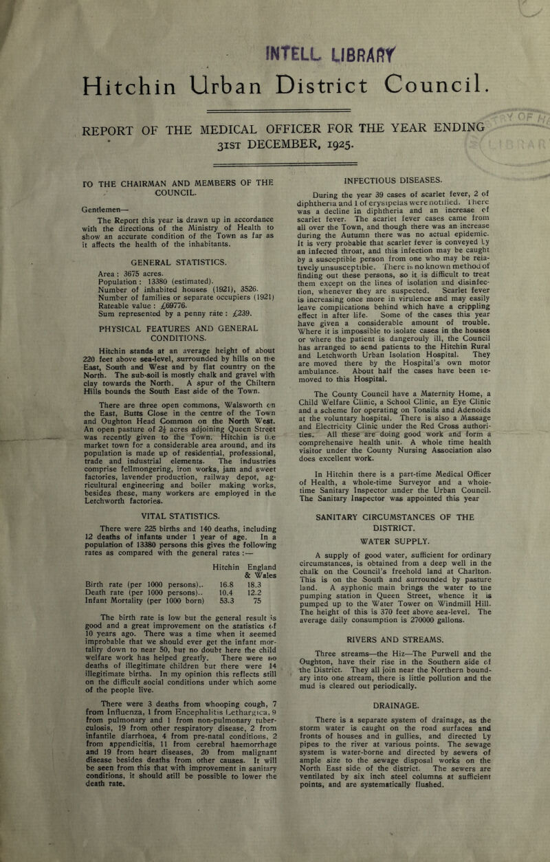 INTELL LIBRAfir Hitchin Urban District Council. REPORT OF THE MEDICAL OFFICER FOR THE YEAR ENDING 31ST DECEMBER, 1925. ro THE CHAIRMAN AND MEMBERS OF THE COUNCIL. Gentlemen— The Report this year is drawn up in accordance with the directions of the Ministry of Health to show an accurate condition of the Town as far as it affects the health of the inhabitants. GENERAL STATISTICS. Area : 3675 acres. Population : 13380 (estimated). Number of inhabited houses (1921), 3526. Number of families or separate occupiers (1921) Rateable value : £69776. Sum represented by a penny rate : £239. PHYSICAL FEATURES AND GENERAL CONDITIONS. Hitchin stands at an average height of about 220 feet above sea-level, surrounded by hills on the East, South and West and by flat country on the North. The sub-soil is mostly chalk and gravel with clay towards the North. A spur of the Chiltern Hills bounds the South East side of the Town. There are three open commons, Walsworth on the East, Butts Close in the centre of the Town and Oughton Head Common on the North West. An open pasture of 2y acres adjoining Queen Street was recently given to the Town. Hitchin is u.e market town for a considerable area around, and its population is made up of residential, professional, trade and industrial elements. The industries comprise fellmongering, iron works, jam and sweet factories, lavender production, railway depot, ag- ricultural engineering and boiler making works, besides these, many workers are employed in the Letchworth factories. VITAL STATISTICS. There were 225 births and 140 deaths, including 12 deaths of infants under 1 year of age. In a population of 13380 persons this gives the following rates as compared with the general rates : — Hitchin England & Wales Birth rate (per 1000 persons).. 16.8 18.3 Death rate (per 1000 persons).. 10.4 12.2 Infant Mortality (per 1000 born) 53.3 75 The birth rate is low but the general result is good and a great improvement on the statistics <-f 10 years ago. There was a time when it seemed improbable that we should ever get the infant mor- tality down to near 50, but no doubt here the child welfare work has helped greatly. There were no deaths of illegitimate children but there were 14 illegitimate births. In my opinion this reflects still on the difficult social conditions under which some of the people live. There were 3 deaths from whooping cough, 7 from Influenza, 1 from Encephalitis Lethargica, 9 from pulmonary and 1 from non-pulmonary tuber- culosis, 19 from other respiratory disease, 2 from infantile diarrhoea, 4 from pre-natal conditions, 2 from appendicitis, 11 from cerebral haemorrhage and 19 from heart diseases, 20 from malignant disease besides deaths from other causes. It will be seen from this that with improvement in sanitary conditions, it should still be possible to lower the death rate. INFECTIOUS DISEASES. During the year 39 cases of scarlet fever, 2 of diphtheria and 1 of erysipelas were notified, there was a decline in diphtheria and an increase of scarlet fever. The scarlet fever cases came from all over the Town, and though there was an increase during the Autumn there was no actual epidemic. It is very probable that scarlet fever is conveyed Ly an infected throat, and this infection may be caught by a susceptible person from one who may be rela- tively unsusceptible. There is no known method of finding out these persons, so it is difficult to treat them except on the lines of isolation and disinfec- tion, whenever they are suspected. Scarlet fever is increasing once more in virulence and may easily leave complications behind which have a crippling effect in after life. Some of the cases this year have given a considerable amount of trouble. Where it is impossible to isolate cases in the houses or where the patient is dangerouly ill, the Council has arranged to send patients to the Hitchin Rural and Letchworth Urban Isolation Hospital. They are moved there by the Hospital’s own motor ambulance. About half the cases have been te- moved to this Hospital. The County Council have a Maternity Home, a Child Welfare Clinic, a School Clinic, an Eye Clinic and a scheme for operating on Tonsils and Adenoids at the voluntary hospital. There is also a Massage and Electricity Clinic under the Red Cross authori- ties. All these are doing good work and form a comprehensive health unit. A whole time health visitor under the County Nursing Association also does excellent work. In Hitchin there is a part-time Medical Officer of Health, a whole-time Surveyor and a whole- time Sanitary Inspector .under the Urban Council. The Sanitary Inspector was appointed this year SANITARY CIRCUMSTANCES OF THE DISTRICT. WATER SUPPLY. A supply of good water, sufficient for ordinary circumstances, is obtained from a deep well in the chalk on the Council’s freehold land at Charlton. This is on the South and surrounded by pasture land. A syphonic main brings the water to the pumping station in Queen Street, whence it is pumped up to the Water Tower on Windmill Hill. The height of this is 370 feet above sea-level. The average daily consumption is 270000 gallons. RIVERS AND STREAMS. Three streams—the Hiz—The Purwell and the Oughton, have their rise in the Southern side of the District. They all join near the Northern bound- ary into one stream, there is little pollution and the mud is cleared out periodically. DRAINAGE. There is a separate system of drainage, as the storm water is caught on the road surfaces and fronts of houses and in gullies, and directed Ly pipes to the river at various points. The sewage system is water-borne and directed by sewers of ample size to the sewage disposal works on the North East side of the district. The sewers are ventilated by six inch steel columns at sufficient points, and are systematically flushed.