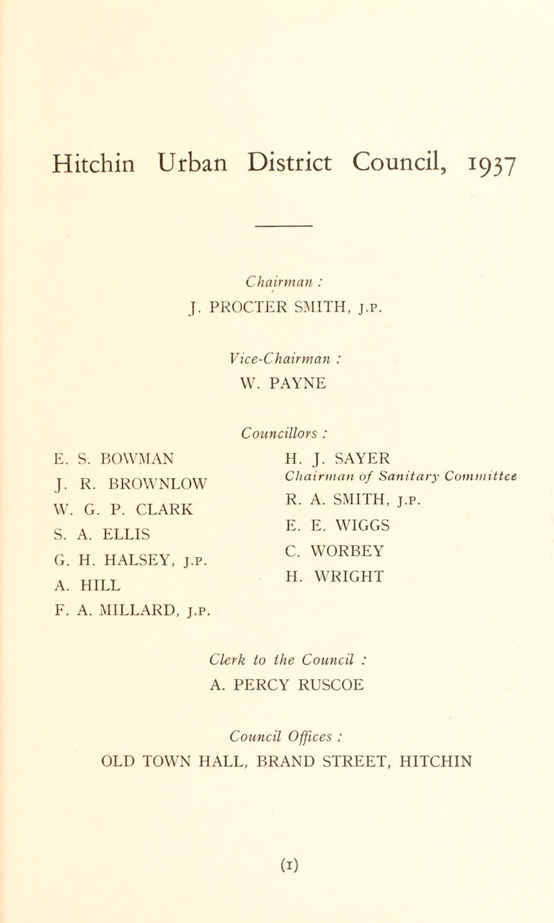 Chairman : J. PROCTER SMITH, j.p. Vice-Chairman : W. PAYNE E. S. BOWMAN J. R. BROWNLOW W. G. P. CLARK S. A. ELLIS G. H. HALSEY, j.p. A. HILL F. A. MILLARD, j.p. Councillors : H. J. SAYER Chairman of Sanitary Committee R. A. SMITH, j.p. E. E. WIGGS C. WORBEY H. WRIGHT Clerk to the Council : A. PERCY RUSCOE Council Offices : OLD TOWN HALL, BRAND STREET, HITCHIN