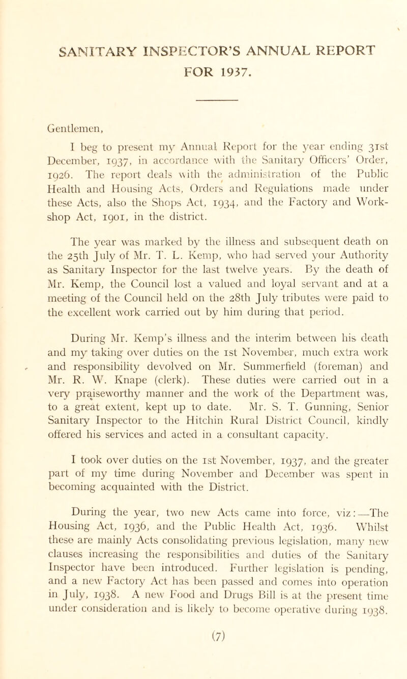 SANITARY INSPECTOR’S ANNUAL REPORT FOR 1937. Gentlemen, I beg to present my Annual Report for the year ending 31st December, 1937, in accordance with the Sanitary Officers’ Order, 1926. The report deals with the administration of the Public Health and Housing Acts, Orders and Regulations made under these Acts, also the Shops Act, 1934, and the Factory and Work- shop Act, 1901, in the district. The year was marked by the illness and subsequent death on the 25th July of Mr. T. L. Kemp, who had served your Authority as Sanitary Inspector for the last twelve years. By the death of Mr. Kemp, the Council lost a valued and loyal servant and at a meeting of the Council held on the 28th July tributes were paid to the excellent work carried out by him during that period. During Mr. Kemp’s illness and the interim between his death and my taking over duties on the 1st November, much extra work and responsibility devolved on Mr. Summerheld (foreman) and Mr. R. W. Knape (clerk). These duties were carried out in a very praiseworthy manner and the work of the Department was, to a great extent, kept up to date. Mr. S. T. Gunning, Senior Sanitary Inspector to the Hitchin Rural District Council, kindly offered his services and acted in a consultant capacity. I took over duties on the 1st November, 1937, and the greater part of my time during November and December was spent in becoming acquainted with the District. During the year, two new Acts came into force, viz: —The Housing Act, 1936, and the Public Health Act, 193b. Whilst these are mainly Acts consolidating previous legislation, many new clauses increasing the responsibilities and duties of the Sanitary Inspector have been introduced. Further legislation is pending, and a new Factory Act has been passed and comes into operation in July, 1938. A new Food and Drugs Bill is at the present time under consideration and is likely to become operative during 1938.