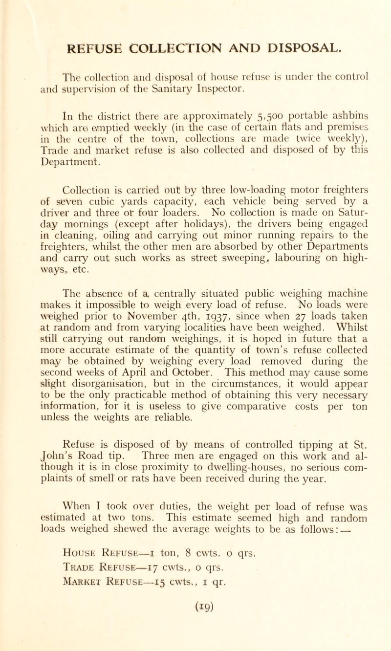REFUSE COLLECTION AND DISPOSAL. The collection and disposal of house refuse is under the control and supervision of the Sanitary Inspector. In the district there are approximately 5,500 portable ashbins which are emptied weekly (in the case of certain Hats and premises in the centre of the town, collections are made twice weekly), Trade and market refuse is also collected and disposed of by this Department. Collection is carried out by three low-loading motor freighters of seven cubic yards capacity, each vehicle being served by a driver and three of four loaders. No collection is made on Satur- day mornings (except after holidays), the drivers being engaged in cleaning, oiling and carrying out minor running repairs to the freighters, whilst the other men are absorbed by other Departments and carry out such works as street sweeping, labouring on high- ways, etc. The absence of a centrally situated public weighing machine makes it impossible to weigh every load of refuse. No loads were weighed prior to November 4th, 1937, since when 27 loads taken at random and from varying localities have been weighed. Whilst still carrying out random weighings, it is hoped in future that a more accurate estimate of the quantity of town’s refuse collected may be obtained by weighing every load removed during the second weeks of April and October. This method may cause some slight disorganisation, but in the circumstances, it would appear to be the only practicable method of obtaining this very necessary information, for it is useless to give comparative costs per ton unless the weights are reliable. Refuse is disposed of by means of controlled tipping at St. John’s Road tip. Three men are engaged on this work and al- though it is in close proximity to dwelling-houses, no serious com- plaints of smell or rats have been received during the year. When I took over duties, the weight per load of refuse was estimated at two tons. This estimate seemed high and random loads weighed shewed the average weights to be as follows: — House Refuse—1 ton, 8 cwts. o qrs. Trade Refuse—17 cwts., o qrs. Market Refuse—15 cwts., 1 qr.