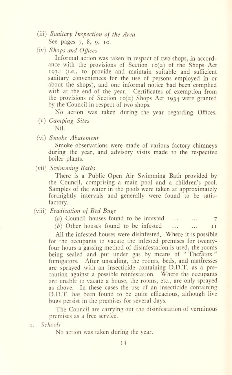 (iii) Sanitary Inspection of the Area See pages 7, 8, 9, 10. (iv) Shops and Offices Informal action was taken in respect of two shops, in accord¬ ance with the provisions of Section 10(2) of the Shops Act 1934 (i*e*, to provide and maintain suitable and sufficient sanitary conveniences for the use of persons employed in or about the shops), and one informal notice had been complied with at the end of the year. Certificates of exemption from the provisions of Section 10(2) Shops Act 1934 were granted by the Council in respect of two shops. No action was taken during the year regarding Offices. (v) Camping Sites Nil. (vi) Smoke Abatement Smoke observations were made of various factory chimneys during the year, and advisory visits made to the respective boiler plants. (vii) Swimming Baths There is a Public Open Air Swimming Bath provided by the Council, comprising a main pool and a children’s pool. Samples of the water in the pools were taken at approximately fortnightly intervals and generally were found to be satis¬ factory. (viii) Eradication of Bed Bugs (a) Council houses found to be infested ... ... 7 (b) Other houses found to be infested ... ... 11 All the infested houses were disinfested. Where it is possible for the occupants to vacate the infested premises for twenty- four hours a gassing method of disinfestation is used, the rooms being sealed and put under gas by means of “ Theratox ” fumigators. After unsealing, the rooms, beds, and mattresses are sprayed with an insecticide containing D.D.T. as a pre¬ caution against a possible reinfestation. Where the occupants are unable to vacate a house, the rooms, etc., are only sprayed as above. In these cases the use of an insecticide containing D.D.T. has been found to be quite efficacious, although live bugs persist in the premises for several days. The Council are carrying out the disinfestation of verminous premises as a free service. Schools No action was taken during the year.