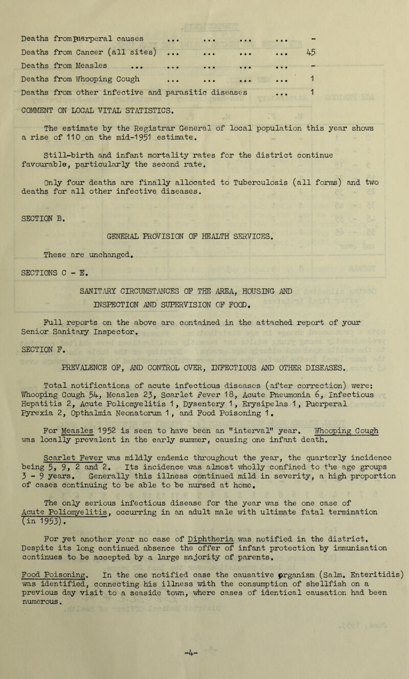 Deaths fromp-ierperal causes ... ... ... ... Deaths from Cancer (all sites) ... ... ... ... 45- Deaths from Measles ... ... ... ... ... Deaths from Whooping Cough ... ... ... ... 1 Deaths from other infective and parasitic diseases ... 1 COMMENT ON LOCAL VITAL STATISTICS. The estimate by the Registrar General of local population this year shows a rise of 110 on the mid-1951 estimate. Still-birth and infant mortality rates for the district continue favourable, particularly the second rate. Only four deaths are finally allocated to Tuberculosis (all forms) and two deaths for all other infective diseases. SECTION B. GENERAL PROVISION OP HEALTH SERVICES. These are unchanged. SECTIONS C - E. SANITARY CIRCUMSTANCES OP THE AREA, HOUSING AND INSPECTION AND SUPERVISION OP POOD. Pull reports on the above are contained in the attached report of your Senior Sanitary Inspector. SECTION P. PREVALENCE OP, AND CONTROL OVER, INFECTIOUS AND OTHER DISEASES. Total notifications of acute infectious diseases (after correction) were: Vifhooping Cough 54, Measles 23, Scarlet Fever 18, Acute Pneumonia 6, Infectious Hepatitis 2, Acute Poliomyelitis 1 , Dysentery 1 , Erysipelas 1, Puerperal Pyrexia 2, Opthalmia Neonatorum 1 , and Pood Poisoning 1. For Measles 1952 is seen to have been an interval year. Whooping Cough was locally prevalent in the early summer, causing one infant death. Scarlet Fever was mildly endemic throughout the year, the quarterly incidence being 5, 9, 2 and 2. Its incidence was almost wholly confined to the age groups 3-9 years. Generally this illness continued mild in severity, a high proportion of cases continuing to be able to be nursed at home. The only serious infectious disease for the year was the one case of Acute Poliomyelitis, occurring in an adult male with ultimate fatal termination Tin 1953). For yet another year no case of Diphtheria was notified in the district. Despite its long continued absence the offer of infant protection by immunisation continues to be accepted by a large majority of parents. Pood Poisoning. In the one notified case the causative prganism (Salm. Enteritidis) was identified, connecting his illness with the consumption of shellfish on a previous day visit to a seaside town, where cases of identical causation had been numerous. -4-