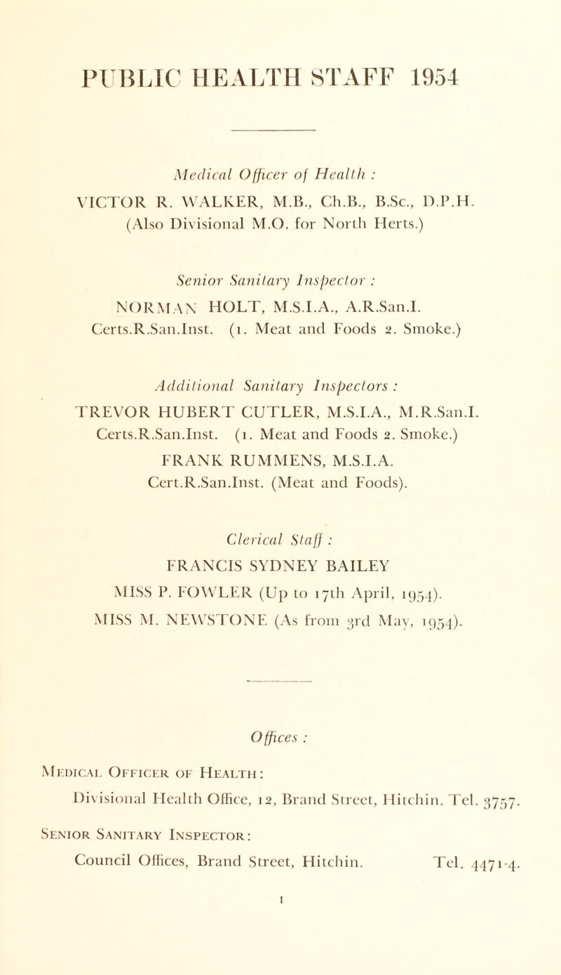 PUBLIC HEALTH STAFF 1954 Medical Officer of Health : VICTOR R. WALKER, M.B., Ch.B., B.Sc., D.P.H. (Also Divisional M.O. for North Herts.) Senior Sanitary Inspector : NORMAN HOLT, M.S.I.A., A.R.San.I. Certs.R.San.Inst. (i. Meat and Foods 2. Smoke.) Additional Sanitary Inspectors : TREVOR HUBERT CUTLER, M.S.I.A., M.R.San.I. Certs.R.San.Inst. (1. Meat and Foods 2. Smoke.) FRANK RUMMENS, M.S.I.A. Cert.R.San.Inst. (Meat and Foods). Clerical Staff ; FRANCIS SYDNEY BAILEY MISS P. FOWLER (Up to 17th April, 1954). MISS M. NEWSTONE (As from 3rd May, 1954). Offices : Medical Officer of Health: Divisional Health Office, 12, Brand Street, Hitchin. Tel. 3757. Senior Sanitary Inspector : Council Offices, Brand Street, Hitchin. Tel. 4471-4.