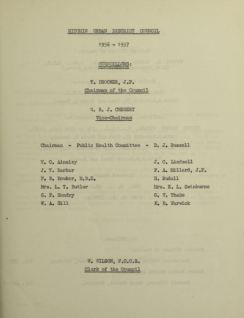 1956 - 1997 COUNCILLORS: T. BROOKER, J.P. Chairman of the Council G. R. J. CHENERY Vice-Chairman Chairman - Public Health Committee W. C. Ainsley J. T. Barker F. B. Bowker, M.B.E. Mrs. L. T. Butler G. F. Hendry W. A. ffi.ll W. WILSON, F.C.C.S. Clerk of the Council D. J. Russell J. C. Lindsell F. A. Millard, J.P. H. Rudall Mrs. E. L. Swinburne G. W. Thake K. B. Warwick