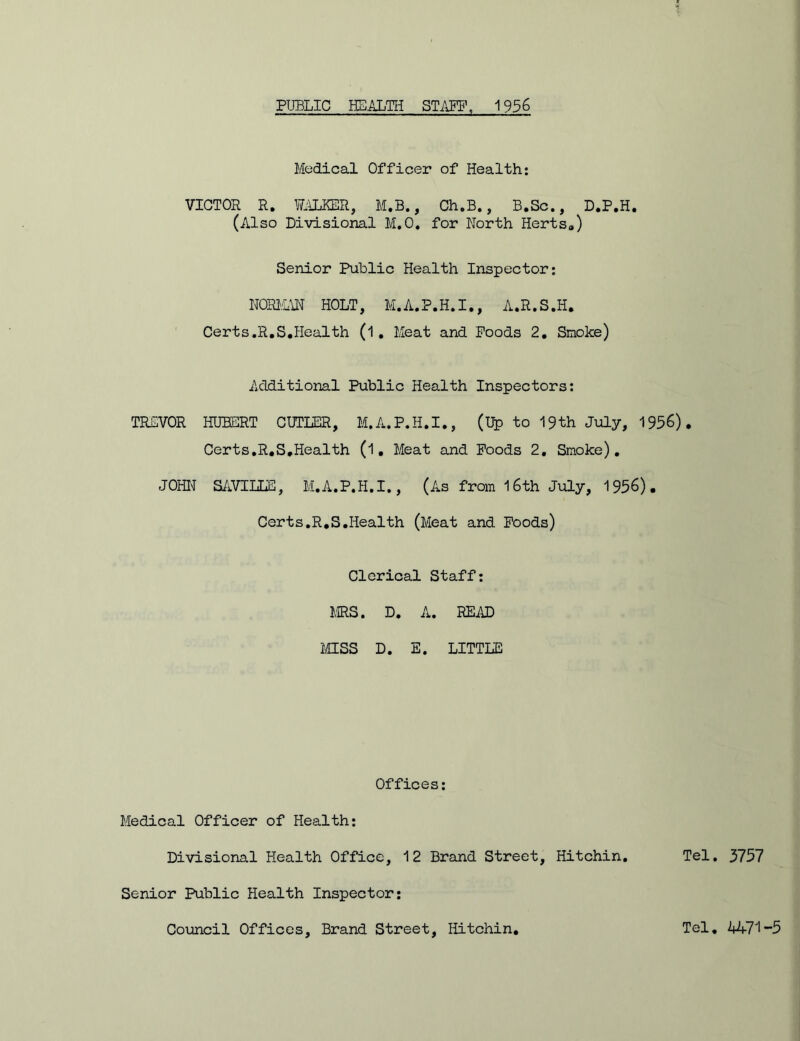 Medical Officer of Health: VICTOR R. WALKER, M.B., Ch.B., B.Sc., D.P.H. (Also Divisional M.O. for North Herts0) Senior Public Health Inspector; NORMAN HOLT, M.A.P.H.I., A.R.S.H. Certs.R.S.Health (l. Meat and Poods 2. Smoke) Additional Public Health Inspectors: TREVOR HUBERT CUTLER, M.A.P.H.I., (Up to 19th July, 1956). Certs.R.S.Health (l, Meat and Poods 2. Smoke). JOHN' SAVILLS, M.A.P.H.I., (As from 16th July, 1956) . Certs.R.S.Health (Meat and Poods) Clerical Staff: MRS. D. A. READ MISS D. E. LITTLE Offices: Medical Officer of Health: Divisional Health Office, 12 Brand Street, Hitchin. Tel. 3757 Senior Public Health Inspector: Council Offices, Brand Street, Hitchin, Tel. 1471-5