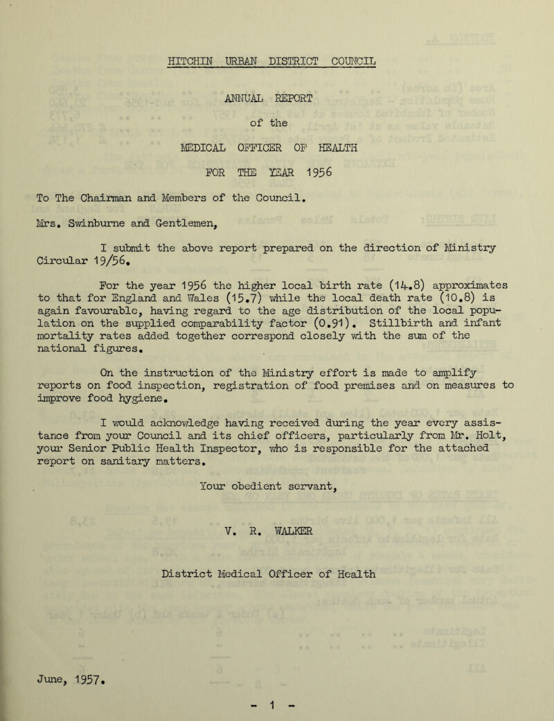 ANNUAL REPORT of the MEDICAL OFFICER OF HEALTH FOR THE YEAR 1956 To The Chairman and Members of the Council. Mrs, Swinburne and Gentlemen, I submit the above report prepared on the direction of Ministry Circular 19/56, For the year 1956 the higher local birth rate (14.8) approximates to that for England and Wales (15*7) while the local death rate (10,8) is again favourable, having regard to the age distribution of the local popu- lation on the supplied comparability factor (0.9l). Stillbirth and infant mortality rates added together correspond closely with the sum of the national figures. On the instruction of the Ministry effort is made to amplify reports on food inspection, registration of food premises and on measures to improve food hygiene, I would acknowledge having received during the year every assis- tance from your Council and its chief officers, particularly from Mr. Holt, your Senior Public Health Inspector, who is responsible for the attached report on sanitary matters. Your obedient servant, V. R. WALKER District Medical Officer of Health