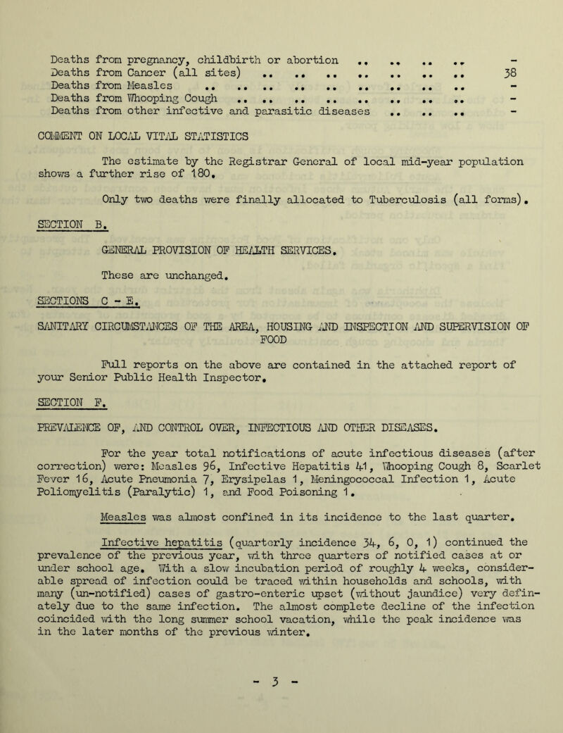 Deaths from pregnancy, childbirth or abortion ., . . .. ._ - Deaths from Cancer (all sites) 38 Deaths from Measles ,. .. - Deaths from Whooping Cough .. Deaths from other infective and parasitic diseases COMMENT ON LOCAL VITAL STATISTICS The estimate by the Registrar General of local mid-year population shows a further rise of 1.80, Only two deaths were finally allocated to Tuberculosis (all forms). SECTION B, GENERAL PROVISION OP HEALTH SERVICES. These are unchanged. SECTIONS C - E, SANITARY CIRCUMSTANCES OP THE AREA, HOUSING AND INSPECTION AND SUPERVISION OP POOD Pull reports on the above are contained in the attached report of your Senior Public Health Inspector, SECTION F. PREVALENCE OP, AND CONTROL OVER, INFECTIOUS AND OTHER DISEASES. For the year total notifications of acute infectious diseases (after correction) were: Measles 96, Infective Hepatitis 41, Whooping Cough 8, Scarlet Fever 16, Acute Pneumonia 7, Erysipelas 1, Meningococcal Infection 1, Acute Poliomyelitis (Paralytic) 1, and Food Poisoning 1. Measles was almost confined in its incidence to the last quarter. Infective hepatitis (quarterly incidence 34, 6, 0, l) continued the prevalence of the previous year, with three quarters of notified cases at or under school age. With a slow incubation period of roughly 4 weeks, consider- able spread of infection could be traced within households and schools, with many (un-notified) cases of gastro-enteric upset (without jaundice) very defin- ately due to the same infection. The almost complete decline of the infection coincided with the long summer school vacation, while the peak incidence was in the later months of the previous winter.