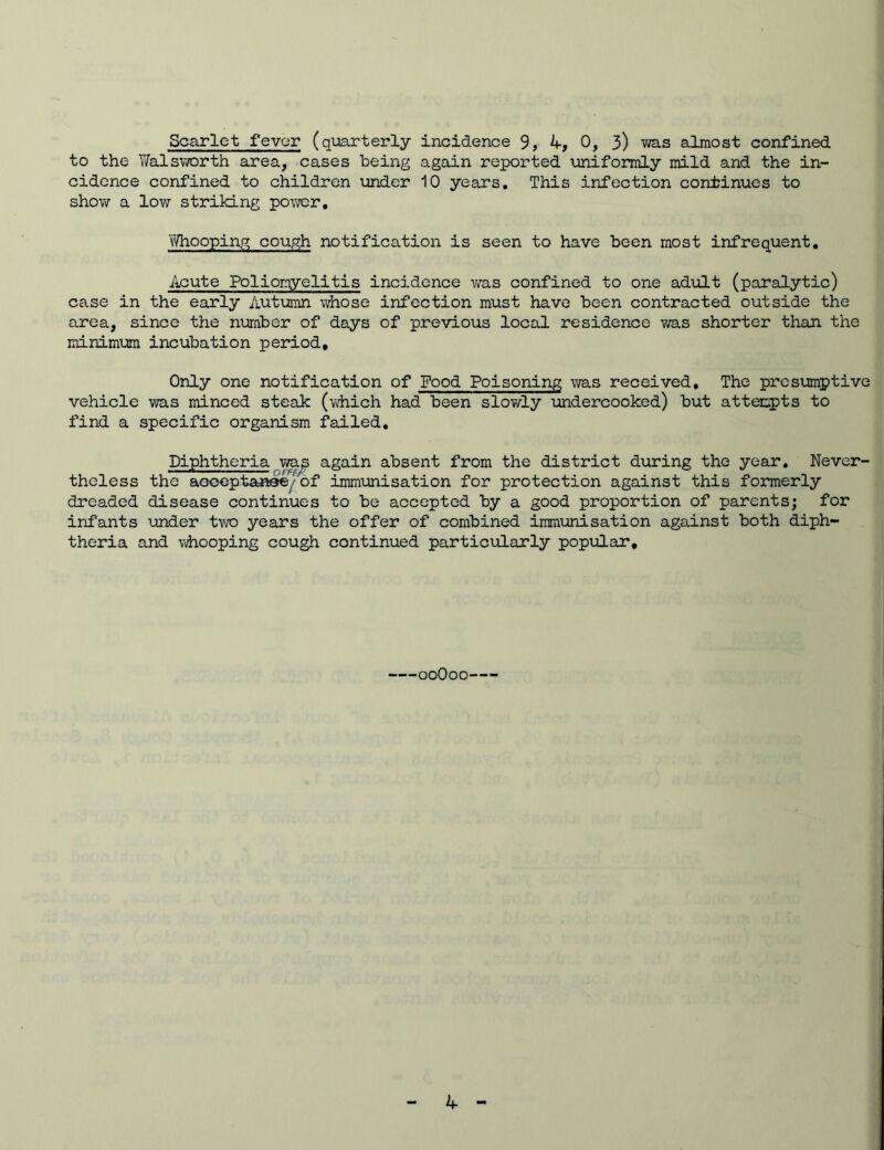 Scarlet fever (quarterly incidence 9, A, 0, 3) was almost confined to the Walsworth area, cases being again reported uniformly mild and the in- cidence confined to children under 10 years. This infection continues to show a low striking power. Whooping cough notification is seen to have been most infrequent. Acute Poliomyelitis incidence was confined to one adult (paralytic) case in the early Autumn whose infection must have been contracted outside the area, since the number of days of previous local residence was shorter than the minimum incubation period. Only one notification of Food Poisoning was received. The presumptive vehicle was minced steak (which had been slowly undercooked) but attempts to find a specific organism failed. Diphtheria wag again absent from the district during the year. Never- theless the acceptance of immunisation for protection against this formerly dreaded disease continues to be accepted by a good proportion of parents; for infants under two years the offer of combined immunisation against both diph- theria and whooping cough continued particularly popular. ooOoo A
