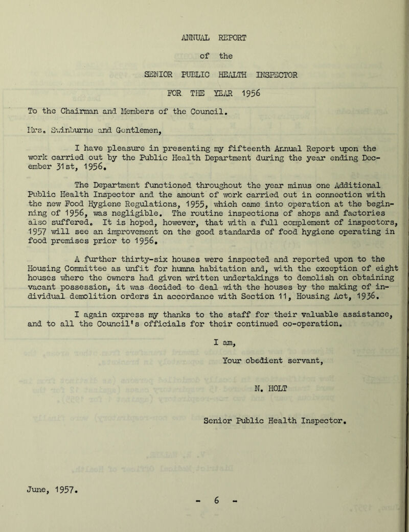 ANNUAL REPORT of the SENIOR PUBLIC HEALTH INSPECTOR FOR THE TEAR 1956 To the Chairman and Members of the Council. Mrs. Swinburne .and Gentlemen, I have pleasure in presenting my fifteenth Annual Report upon the work carried out by the Public Health Department during the year ending Dec- ember 31st, 1956, The Department functioned throughout the year minus one Additional Public Health Inspector and the amount of work carried out in connection with the new Pood Hygiene Regulations, 1955, which came into operation at the begin- ning of 1956, was negligible. The routine inspections of shops and factories also suffered. It is hoped, however, that with a full complement of inspectors, 1957 will see an improvement on the good standards of food hygiene operating in food premises prior to 1956* A further thirty-six houses were inspected and reported upon to the Housing Committee as unfit for humna habitation and, with the exception of eight houses where the owners had given written undertakings to demolish on obtaining vacant possession, it was decided to deal with the houses by the making of in- dividual demolition orders in accordance with Section 11, Housing Act, 1936. I again express my thanks to the staff for their valuable assistance, and to all the Council’s officials for their continued co-operation. I am, Your obedient servant, N. HOLT Senior Public Health Inspector, June, 1957