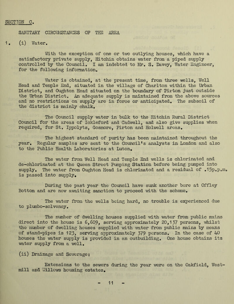 SECTION C SANITARY CIRCUMSTANCES OP THE AREA 1 . (i) Water. With the exception of one or two outlying houses, which have a satisfactory private supply, Hitchin obtains water from a piped supply controlled by the Council. I am indebted to Mr. S. Davey, Water Engineer, for the following information. Water is obtained, at the present time, from three wells. Well Head and Temple End, situated in the village of Charlton within the Urban District, and Oughton Head situated on the boundary of Pirton just outside the Urban District. An adequate supply is maintained from the above sources and no restrictions on supply are in force or anticipated. The subsoil of the district is mainly chalk. The Council supply water in bulk to the Hitchin Rural District Council for the areas of Ickleford and Cadwell, and also give supplies when required, for St. Ippolyts, G-osmore, Pirton and Holwell areas. The highest standard of purity has been maintained throughout the year. Regular samples are sent to the Council's analysts in London and also to the Public Health Laboratories at Luton. The water from Well Head and Temple End wells is chlorinated and de-chlorinated at the Queen Street Pumping Station before being pumped into supply. The water from Oughton Head is chlorinated and a residual of .15p.p.m. is passed into sujjply. During the past year the Council have sunk another bore at Offley Bottom and are now awaiting sanction to proceed with the scheme. The water from the wells being hard, no trouble is experienced due to plumbo-solvency. The number of dwelling houses supplied with water from public mains direct into the house is 6,609, serving approximately 20,137 persons, whilst the number of dwelling houses supplied with water from public mains by means of stand-pipes is 123, serving approximately 379 persons. In the case of 40 houses the water supply is provided in an outbuilding. One house obtains its water supply from a well. (ii) Drainage and Sewerage: Extensions to the sewers during the year were on the Oakfield, West- mill and Willows housing estates.