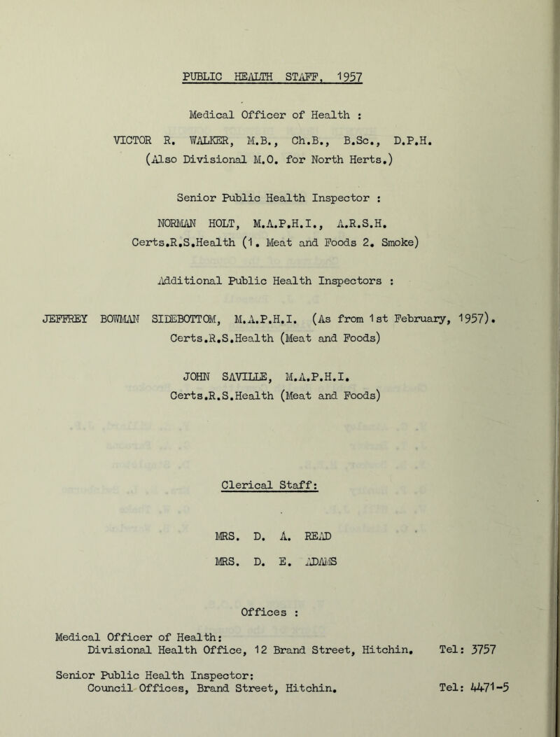 Medical Officer of Health : VICTOR R. WALKER, M.B., Ch.B., B.Sc., D.P.H. (Also Divisional M.O. for North Herts.) Senior Public Health Inspector : NORMAN HOLT, M.A.P.H.I., A.R.S.H. Certs.R.S.Health (1. Meat and Poods 2. Smoke) Additional Public Health Inspectors : JEFFREY BOWMAN SIDEBOTTOM, M.A.P.H.I. (As from 1 st February, 1957). Certs.R.S.Health (Meat and Foods) JOHN SAVTLLE, M.A.P.H.I. Certs.R.S.Health (Meat and Foods) Clerical Staff: MRS. D. A. READ ms. D. E. ADAMS Offices : Medical Officer of Health: Divisional Health Office, 12 Brand Street, Hitchin, Tel: 3757 Senior Public Health Inspector: Council Offices, Brand Street, Hitchin. Tel: 4471-5