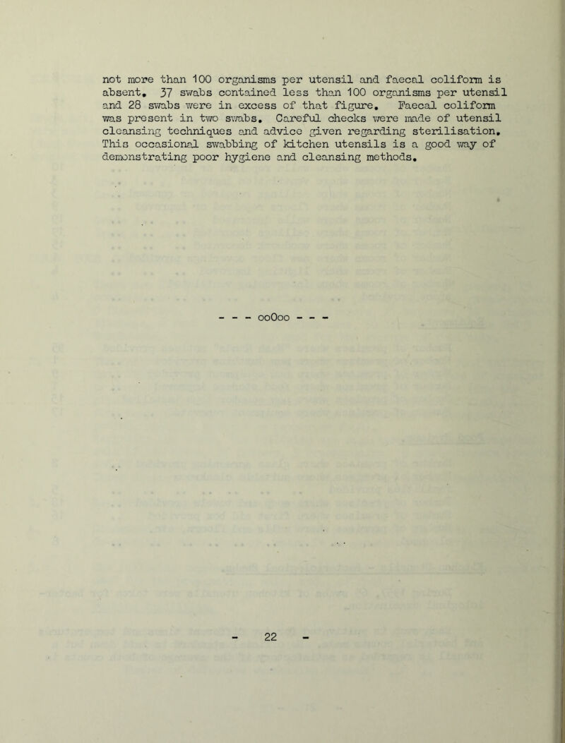 not more than 100 organisms per utensil and faecal coliform is absent, 37 swabs contained less than 100 organisms per utensil and 28 swabs were in excess of that figure. Faecal coliform was present in two swabs. Careful checks were made of utensil cleansing techniques and advice given regarding sterilisation. This occasional swabbing of kitchen utensils is a good way of demonstrating poor hygiene and cleansing methods. - - - ooOoo - - -