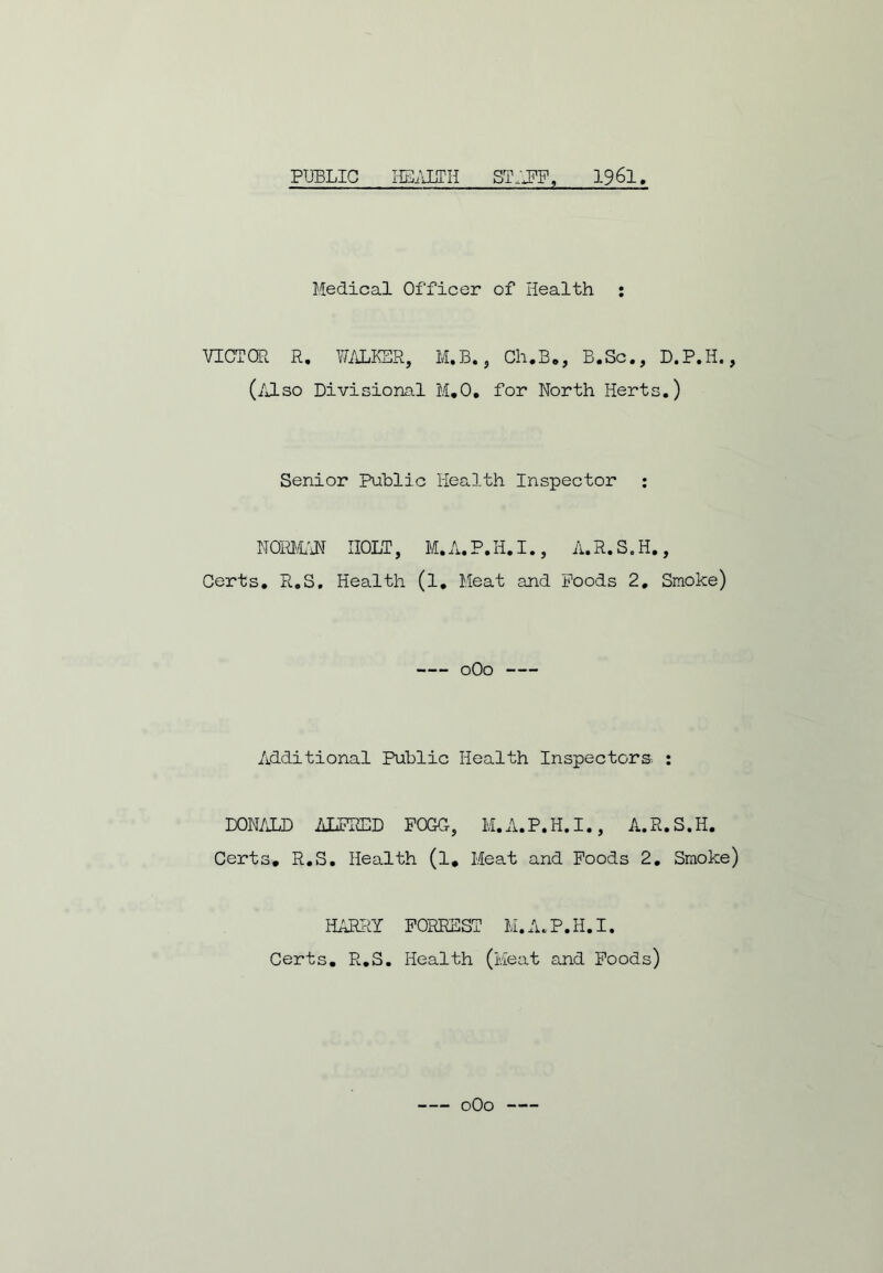 PUBLIC HEALTH STAFF, 1961 Medical Officer of Health : VICTOR R. WALKER, M.B., Ch.B., B.Sc., D.P.H., (Also Divisional M.O, for North Herts.) Senior Public Health Inspector : NORMAN HOLT, M.A.P.H.I., A.R.S.H., Certs. R.S, Health (l. Meat and Poods 2. Smoke) 0O0 Additional Public Health Inspectors. : DONALD ALFRED FOGO, M.A.P.H.I., A.R.S.H. Certs, R.S. Health (l. Meat and Foods 2. Smoke) HARRY FORREST M. A.P.H.I. Certs, R.S. Health (Meat and Foods) — oOo