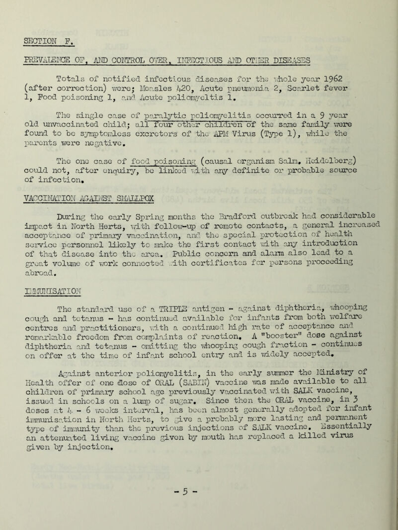 FREVALBIOB OF, AND CONTROL OVER, INTSCTIOUS AND OTHER DISEASES Totals of notified infectious diseases for the ’.hole year 1962 (after correction) were; Measles 420, Acute pneumonia 2, Scarlet fever 1, Pood poisoning 1, and Acute poliomyeltis 1. The single case of paralytic poliomyelitis occurred in a 9 year old unvaccinated child; all- four cvtTier children!)! the same family were found to be symptomless excrctors of the APM Virus (Type l), while the parents were negative. The one case of food poisoiling (causal organism Salm, Heidelberg) could not, after enquiry, be linked with any definite or probable source of infection, VACCINATION AQAINST SMALLPOX During the early Spring months the Bradford outbreak had considerable impact in North Herts, with follow-up of remote contacts, a general increased acceptance of primary vaccination, and the special protection of health service personnel likely to make the first contact with any introduction of that disease into the area. Public concern and alarm also lead to a great volume of work connected with certificates for persons proceeding abroad. EMUKI5ATI0N The standard use of a TRIPLE antigen - against diphtheria, whooping cough and tetanus — has continued available for infants from both welfare centres and practitioners, with a continued high rate of acceptance and remarkable freedom from complaints of reaction, A booster dose against diphtheria and tetanus - omitting the whooping cough fraction - continues on offer at the time of infant school entry and is widely accepted. Against anterior poliomyelitis, in the early summer the Ministry of Health offer of one dose of ORAL (SABIN) vaccine was made available to all children of primary school age previously vaccinated with SALK vaccine, issued in schools on a lump of sugar. Since then the ORAL vaccine, in 3 doses at 4 - 6 weeks interval, ho.s been almost generally adopted for infant immunisation in North Herts, to give a proba.bly more lasting and permanent type of immunity than the previous injections of SALK vaccine, Essentially an attenuated living vaccine given by mouth ha.s replaced a killed virus given by injection.
