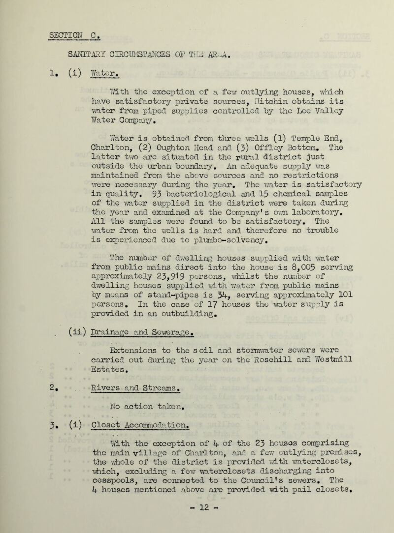 SANITARY CIRCUI STANCES OP THE AR.A. 1, (i) Water. With the exception of a few outlying houses, which have satisfactory private sources, Hitchin obtains its water from piped supplies controlled by the Lee Valley Water Company, Water is obtained from three wells (l) Temple End, Charlton, (2) Oughton Head and (3) Offley Bottom, The latter two are situated in the rural district just outside the urban boundary. An adequate supply was maintained from the above sources and no restrictions were necessary during the year. The water is satisfactory in quality, 93 bacteriological and 15 chemical samples of the water supplied in the district were taken during the year and examined at the Company's own laboratory. All the samples were found to be satisfactory. The water from the wells is hard and therefore no trouble is experienced due to plumbo-solvency. The number of dwelling houses supplied with water from public mains direct into the house is 8,005 serving approximately 23,919 persons, whilst the number of dwelling houses supplied with'water from public mains by means of stand-pipes is 34, serving approximately 101 persons. In the case of 17 houses the water supply is provided in an outbuilding, (ii) Drainage and Sewerage. Extensions to the s oil and stormwater sewers were carried out during the year on the Rosehill and Westmill Estates, 2, Rivers and Streams. No action taken, 3* (i) Closet Accommodation, With the exception of 4 of the 23 houses comprising the main village of Charlton, and a few outlying premises, the whole of the district is provided with waterclosets, which, excluding a few waterclosets discharging into cesspools, are connected to the Council's sewers. The 4 houses mentioned above are provided with pail closets.