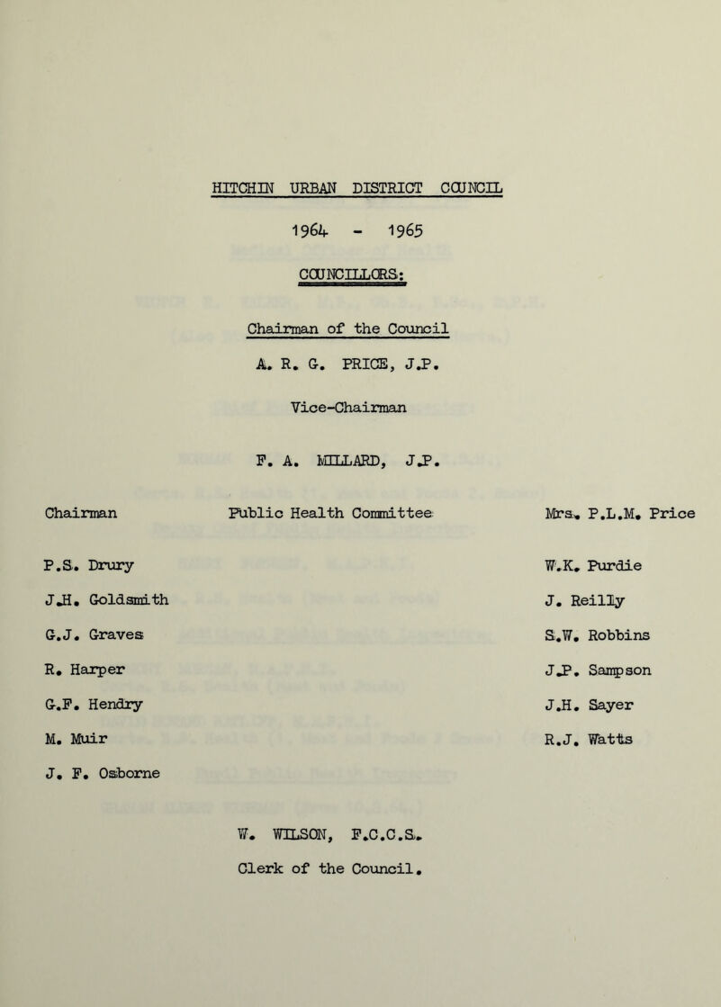 Chairman P.S. Drury JJJ. Goldsmith G.J. Graves R. Harper G-.F. Hendry M. Muir J. F, Osborne 1964 - 19 65 COUNCILLORS: Chairman of the Council A* R. G. PRICE, J ,P • Vice-Chairman F. A* MILLARD, J»P • Public Health Committee W. WILSON, FcC.C.S* Mrs, P.L.M, Price W.K* Purdie J. Reilly S.W. Robbins JJP. Sampson J.H. Sayer R.J. Watts Clerk of the Council