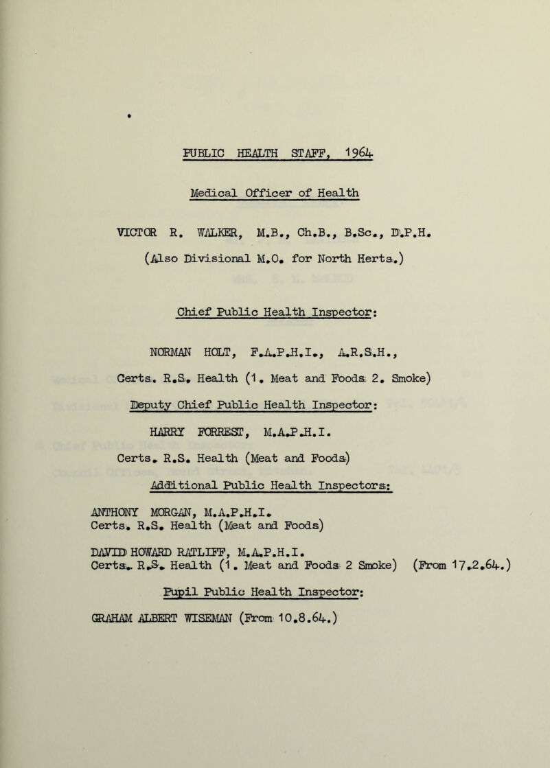 PUBLIC HEALTH STAFF, 1964 Medical Officer of Health VICTOR R. WALKER, M.B., Ch.B., B.Sc*, B^P.H. (Also Divisional M.O, for North Herta.) Chief Public Health Inspector: NORMAN HOLT, F.A.P.E.I., A.R.S.H., Cert a. R.S. Health (1. Meat and Pooda 2. Smoke) Deputy Chief Public Health Inspector: HARRY FORREST, M.AJPJi.I. Certs* R.S. Health (Meat and Fooda) Additional Public Health Inspectors: ANTHONY MORGAN, M.A.P.H.I* Certs* R.S. Health (Meat and Foods) DAVID HOWARD RATLIFF, M.A*P.H.I. Certa*. R*3* Health (1. Meat and Foods 2 Smoke) (From 17*2*64.) Pupil Public Health Inspector; GRAHAM ALBERT WISEMAN (From 10.8.64.)