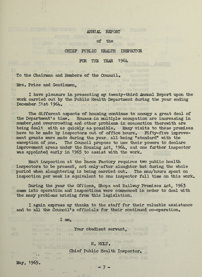 ANNUAL REPORT of the CHIEF PUBLIC HEALTH INSPECTOR FOR THE YEAR 1964 To the Chairman and Members of the Council. Mrs. Price and Gentlemen, I have pleasure in presenting my twenty-third Annual Report upon the work carried out by the Public Health Department during the year ending December 31st 1964. The different aspects of housing continue to occupy a great deal of the Department’s time. Houses-in multiple occupation are increasing in number,and overcrowding and other problems in connection therewith are being dealt with as quickly as possible. Many visits to these premises have to be made by inspectors out of office hours. Fifty-five improve- ment grants were made during the year, all being standard with the exception of one. The Council propose to use their powers to declare improvement areas. undei* the Housing Act, 1964, and one further inspector was appointed early in 1965 .to assist with the work. Meat inspection at the Bacon Factory requires two public health inspectors to be present, not only-after slaughter but during the whole period when slaughtering is being carried out. The man/hours spent on inspection per week is equivalent to one inspector full time on this work. During the year the Offices, Shops and Railway Premises Act, 1963 came into operation and inspections were commenced in order to deal with the many problems arising from this legislation. I again express my thanks to the staff for their valuable assistance and to all the Council*s officials for their continued co-operation. I am. Tour obedient servant, N. HOLT. Chief Public Health Inspector. May, I965