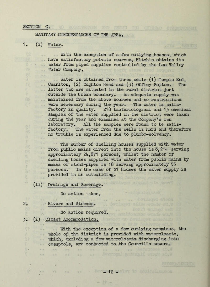 SANITARY CIRCUMSTANCES OP THE AREA. 1. (i) Water. With the exception of a few outlying houses, -which have satisfactory private sources, Hitchin obtains its water from piped supplies controlled by the Lee Valley Water Company, Water is obtained from three wells (1) Tenple End, Charlton, (2) Oughton Head and (3) Offley Bottom. The latter two are situated in the rural district just outside the Urban boundary. An adequate supply was maintained from the above sources and no restrictions were necessary during the year. The water is satis- factory in quality. 218 bacteriological and 13 chemical samples of the water supplied in the district were taken during the year and examined at the Company's own laboratory. All the samples were found to be satis- factory. The water from the wells is hard and therefore no trouble is experienced due to plumbo-solvency. The number of dwelling houses supplied with water from public mains direct into the house is 8,214 serving approximately 24,871 persons, whilst the number of dwelling houses supplied with water from public mains by means of stand-pipes is 18 serving approximately 35 persons. In the case of 21 houses the water supply is provided in an outbuilding. (ii) Drainage and Sewerage. No action taken. 2. Rivers and Streams. No action required. 3. (i) Closet Accommodation. With the exception of a few outlying premises, the whole of the district is provided with waterclosets, •which, excluding a few waterclosets discharging into cesspools, are connected to the Council's sewers.