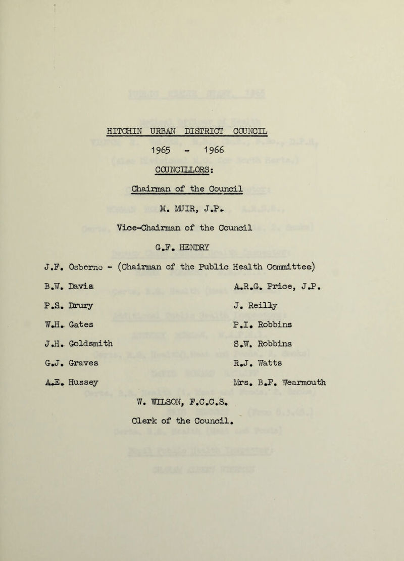 1965 - 1966 COUNCILLORS: Chairman of the Council M. MJIR, J.P* Vice-Chairman of the Council G.F. HENDRY J.F. Osborne - (Chairman of the Public Health Committee) B.W, Davia A.R.G. Price, J*P. P.S. Drury J. Reilly W*H* Gates P.I, Robbins J,H. Goldsmith S.W. Robbins G*J. Graves R.J. Watts A*E» Hussey Ivirs. B*F. Wearmouth W. WILSON, F.C.C.S, Clerk of the Council