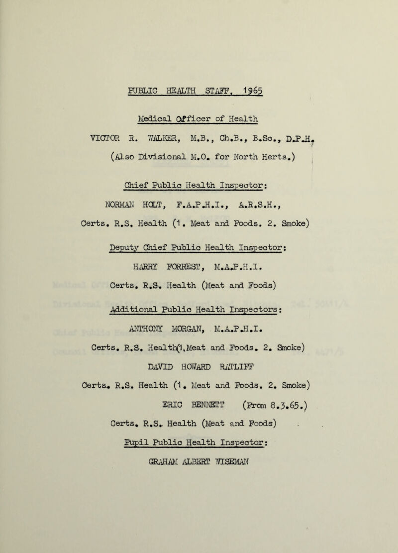 Medical Officer of Health VICTOR R. WALKER, M.B., Ch.B., B.Sc., DJPJi (Also Divisional M.O. for North Herts.) Chief Public Health Inspector; NORMAN HOLT, P.A.PJi.I., A.R.S.H., Certs, R.S. Health (1 . Meat and Poods. 2. Smoke) Deputy Chief Public Health Inspector: HARRY FORREST, M. A.P .H. I. Certs. R.S. Health (Meat and Poods) Additional Public Health Inspectors; ANTHONY MORGAN, M.A.P Jrl.I. Certs. R.S. Health(1*Meat and Poods. 2. Smoke) DAVID HOWARD RATLIFF Certs* R.S. Health (1. Meat and Poods. 2. Smoke) ERIC BENNETT (Prom 8.3 • 65.) Certs, R.S.. Health (Meat and Poods) Pupil Public Health Inspector: GRAHAM ALBERT WISEMAN