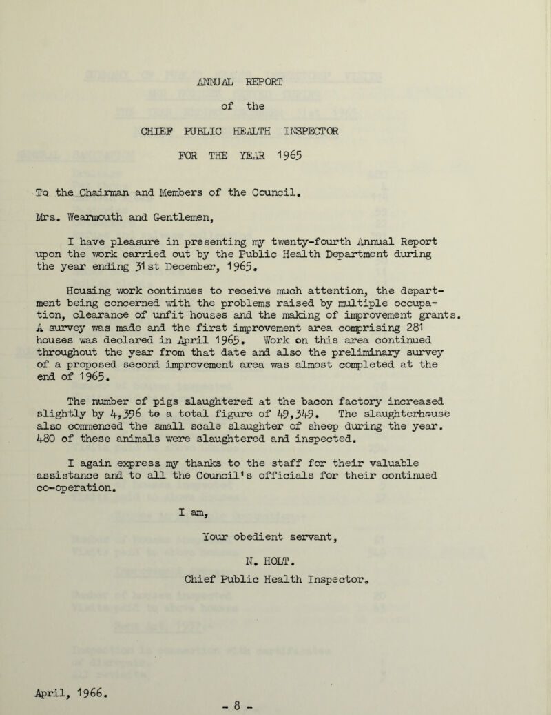 ANNUAL REPORT of the CHIEF PUBLIC HEALTH INSPECTOR FOR THE YEAR 1965 ■ T'q the Chairman. and Members of the Council. Mrs. Wearmouth and Gentlemen, I have pleasure in presenting my twenty-fourth Annual Report upon the work carried out by the Public Health Department during the year ending 31 st December, 1965. Housing work continues to receive much attention, the depart- ment being concerned with the problems raised by multiple occupa- tion, clearance of unfit houses and the making of improvement grant A survey was made and the first improvement area comprising 281 houses was declared in April 1965. Work on this area continued throughout the year from that date and also the preliminary survey of a proposed second improvement area was almost completed at the end of 1965• The number of pigs slaughtered at the bacon factory increased slightly by 4,396 to a total figure of 49,349. The slaughterhouse also commenced the small scale slaughter of sheep during the year. 480 of these animals were slaughtered and inspected. I again express my thanks to the staff for their valuable assistance and to all the Council’s officials for their continued co-operation. I am. Your obedient servant, N. HOLT. Chief Public Health Inspector. April, 1966.