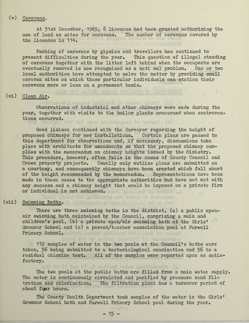 (v) Caravans. At 31st December, 1965, 8 licences had been granted authorising the use of land as sites for caravans. The number of caravans covered by the licences is 114. Parking of caravans by gipsies and travellers has continued to present difficulties during the year. This question of illegal standing of caravans together with the litter left behind when the occupants are eventually removed is now recognised as a nati nal problem. One or two local authorities have attempted to solve the matter by providing small caravan sites on which these particular individuals can station their caravans more or less on a permanent basis. (vi) Clean Air. Observations of industrial and other chimneys were made during the year, together with visits to the boiler plants concerned when contraven- tions occurred. Good liaison continued with the Surveyor regarding the height of proposed chimneys for new installations. Certain plans are passed to this department for observations and, if necessary, discussions take place with architects for amendments so that the proposed chimney com- plies with the memorandum on chimney heights issued by the Ministry. This procedure, however, often fails in the cases of County Council and Crown property projects. Usually only outline plans are submitted as a courtesy, and consequently chimneys have been erected which fall short of the height recommended by the memorandum. Representations have been made in these cases to the appropriate authorities but have not met with any success and a chimney height that would be imposed on a private firm or individual is not achieved. (vii) Swimming Baths. There are three swimming baths in the district, (a) a public open- air swimming bath maintained by the Council, comprising a main and children's pool, (b) a private open/air swimming bath at the Girls' Grammar School.and (c) a parent/toacher association pool at Purwell Primary School. 112 samples of water in the two pools at the Council's baths were taken, ^6 being submitted to a bacteriological examination and 56 to a residual chlorine test. All of the samples were reported upon as satis- factory. The two pools at the public baths are filled from a main water supply. The water is continuously circulated and purified by pressure sand fil- tration and chlorination. The filtration plant has a turnover period of about fqair hours. The County Health Department took samples of the water in the Girls' Grammar School bath and Purwell Primary School pool during the year.