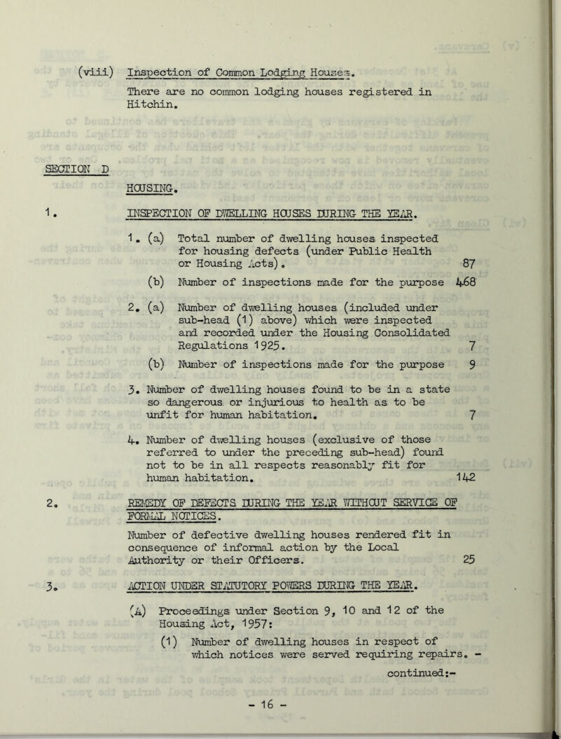 (viii) Inspection of Common Lodging Houses. SECTION D 1. 2. 3. There are no common lodging houses registered in Hitchin. HOUSING-. INSPECTION OF DWELLING HOUSES TURING THE YEAR. 1. (a) Total number of dwelling houses inspected for housing defects (under Public Health or Housing Acts). 87 (b) Number of inspections made for the purpose 468 2. (a) Number of dwelling houses (included under sub-head (1) above) which were inspected and recorded under the Housing Consolidated Regulations 1925. 7 (b) Number of inspections made for the purpose 9 3. Number of dwelling houses found to be in a state so dangerous or injurious to health as to be unfit for human habitation. 7 4. Number of dv;elling houses (exclusive of those referred to under the preceding sub-head) found not to be in all respects reasonably fit for human habitation. 142 REMEDY OF DEFECTS TURING THE YEAR WITH CUT SERVICE OF FORMAL NOTICES. Number of defective dwelling houses rendered fit in consequence of informal action by the Local Authority or their Officers. 25 ACTION UNDER STATUTORY POWERS DURING THE YEAR. (a) Proceedings under Section 9, 10 and 12 of the Housing Act, 1957: (1) Number of dwelling houses in respect of which notices were served requiring repairs. - continued:-