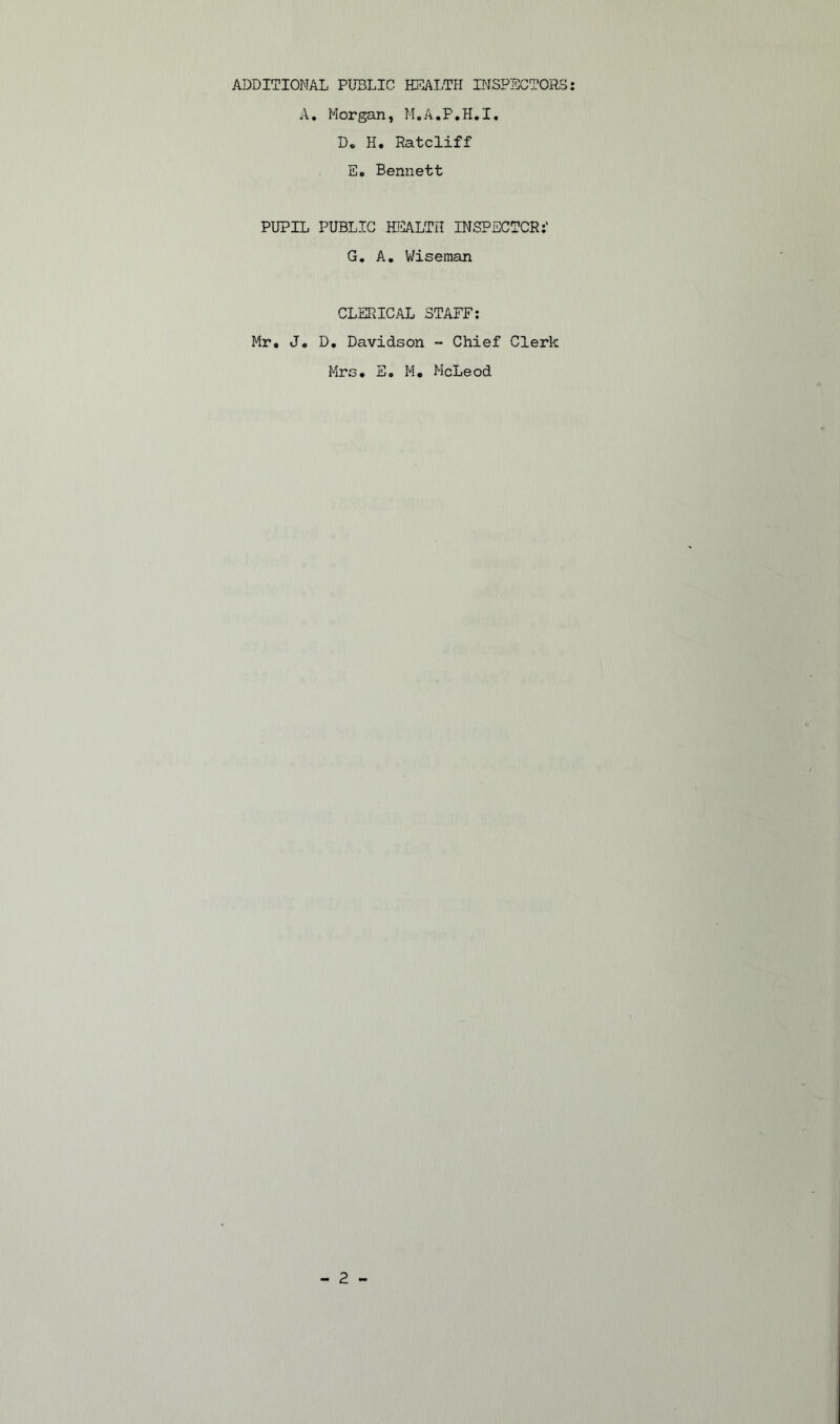 ADDITIONAL PUBLIC HEALTH INSPECTORS A. Morgan, M.A.P.H.I. Do H. Ratcliff E« Bennett PUPIL PUBLIC HEALTH INSPECTOR:' G. A. Wiseman CLERICAL STAFF: Mr, J, D, Davidson - Chief Clerk Mrs, E. M, McLeod