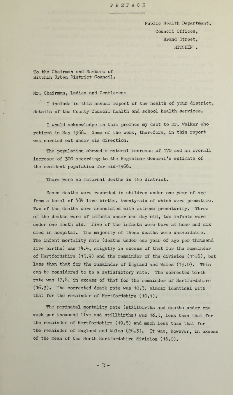 PREFACE Public Health Department, Council Offices, Brand Street, HITCHIN . To the Chairman and Members of Hitchin Urban District Council. Mr. Chairman, Ladies and Gentlemen: I include in this annual report of the health of your district, details of the County Council health and school health services. I would acknowledge in this preface my debt to Dr. Walker who retired in May 1966. Some of the work, therefore, in this report was carried out under his direction. The population showed a natural increase of 1?0 and an overall increase of 300 according to the Registrar General's estimate of the resident population for mid-1966. There were no maternal deaths in the district. Seven deaths were recorded in children under one year of age from a total of 484 live births, twenty-six of which were premature. Two of the deaths were associated with extreme prematurity. Three of the deaths were of infants under one day old, two infants were under one month old. Five of the infants were born at home and six died in hospital. The majority of these deaths were unavoidable. The infant mortality rate (deaths under one year of age per thousand live births) was 14.4, slightly in excess of that for the remainder of Hertfordshire (13«9) and the remainder of the division (11.6), but less than that for the remainder of England and Wales (I9o0). This can be considered to be a satisfactory rate. The corrected birth rate was 17.8, in excess of that for the remainder of Hertfordshire (16.3). The corrected death rate was 10.3, almost identical with that for the remainder of Hertfordshire (10.1). The perinatal mortality rate (stillbirths and deaths under one week per thousand live and stillbirths) was 18.3, less than that for the remainder of Hertfordshire (19.5) and much less than that for the remainder of England and Wales (26.3). It was, however, in excess of the mean of the North Hertfordshire division (16.0).