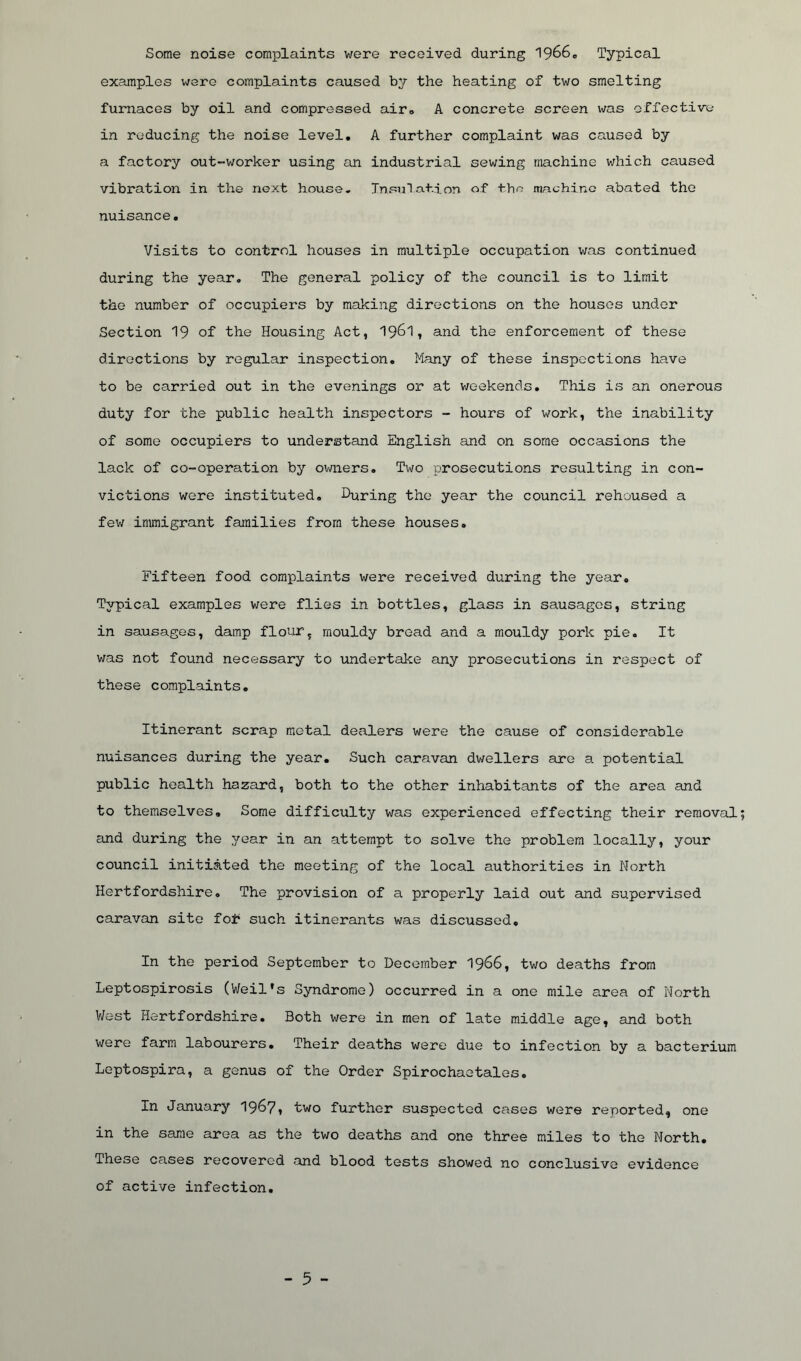 Some noise complaints were received during 19660 Typical examples were complaints caused by the heating of two smelting furnaces by oil and compressed air. A concrete screen was effective in reducing the noise level. A further complaint was caused by a factory out-worker using an industrial sewing machine which caused vibration in the next house. Insulation of tho machine abated the nuisance. Visits to control houses in multiple occupation was continued during the year. The general policy of the council is to limit the number of occupiers by making directions on the houses under Section ^ of the Housing Act, 1961, and the enforcement of these directions by regular inspection. Many of these inspections have to be carried out in the evenings or at weekends. This is an onerous duty for the public health inspectors - hours of work, the inability of some occupiers to understand English and on some occasions the lack of co-operation by owners. Two prosecutions resulting in con- victions were instituted. During the year the council rehoused a few immigrant families from these houses. Fifteen food complaints were received during the year. Typical examples were flies in bottles, glass in sausages, string in sausages, damp flour, mouldy bread and a mouldy pork pie. It was not found necessary to undertake any prosecutions in respect of these complaints. Itinerant scrap metal dealers were the cause of considerable nuisances during the year. Such caravan dwellers are a potential public health hazard, both to the other inhabitants of the area and to themselves. Some difficulty was experienced effecting their removal and during the year in an attempt to solve the problem locally, your council initiated the meeting of the local authorities in North Hertfordshire. The provision of a properly laid out and supervised caravan site fo£ such itinerants was discussed. In the period September to December 1966, two deaths from Leptospirosis (Weil's Syndrome) occurred in a one mile area of North West Hertfordshire. Both were in men of late middle age, and both were farm labourers. Their deaths were due to infection by a bacterium Leptospira, a genus of the Order Spirochaetales. In January 1967, two further suspected cases were reported, one in the same area as the two deaths and one three miles to the North. These cases recovered and blood tests showed no conclusive evidence of active infection.