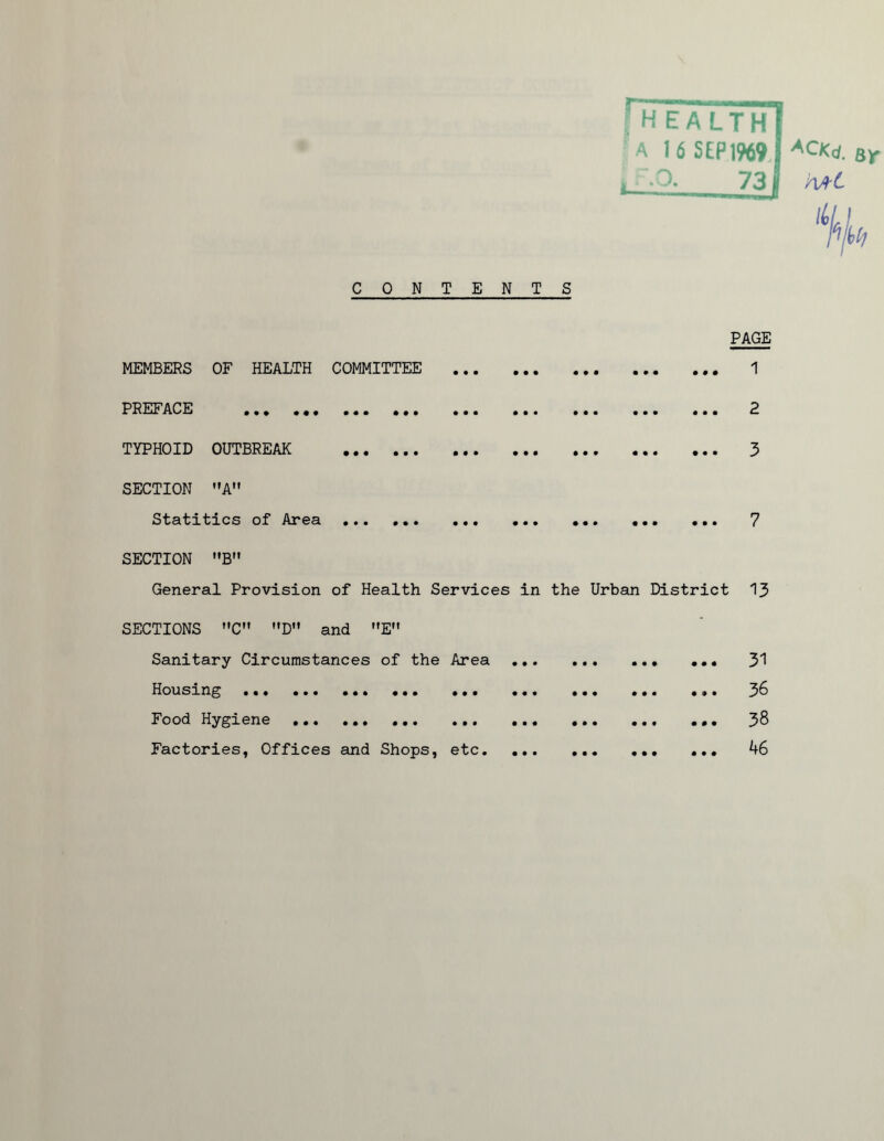 A 16 S£P1969 p«d. sr , 731 AA-C ‘%h CONTENTS MEMBERS OF HEALTH COMMITTEE • • • • • • • • • • • • PAGE ... 1 PREFACE • • • • • • • • • • • • • • • • • • • • • m 9 m ... 2 TYPHOID OUTBREAK • • « • • • • • * • • • • • • 0 9 9 ... 3 SECTION A” Statitics of Area • • • • » • • • • • • • # • • 0 0 0 ... 7 SECTION B General Provision of Health Services in the Urban District 13 SECTIONS C D and E Sanitary Circumstances of the Area Housing ••• ••• ••• Food Hygiene Factories, Offices and Shops, etc. • •• ••• ••• • •• ••• 0 9 • • •• ••• ••• 31 36 38 46 • • • • • « • • • • • •