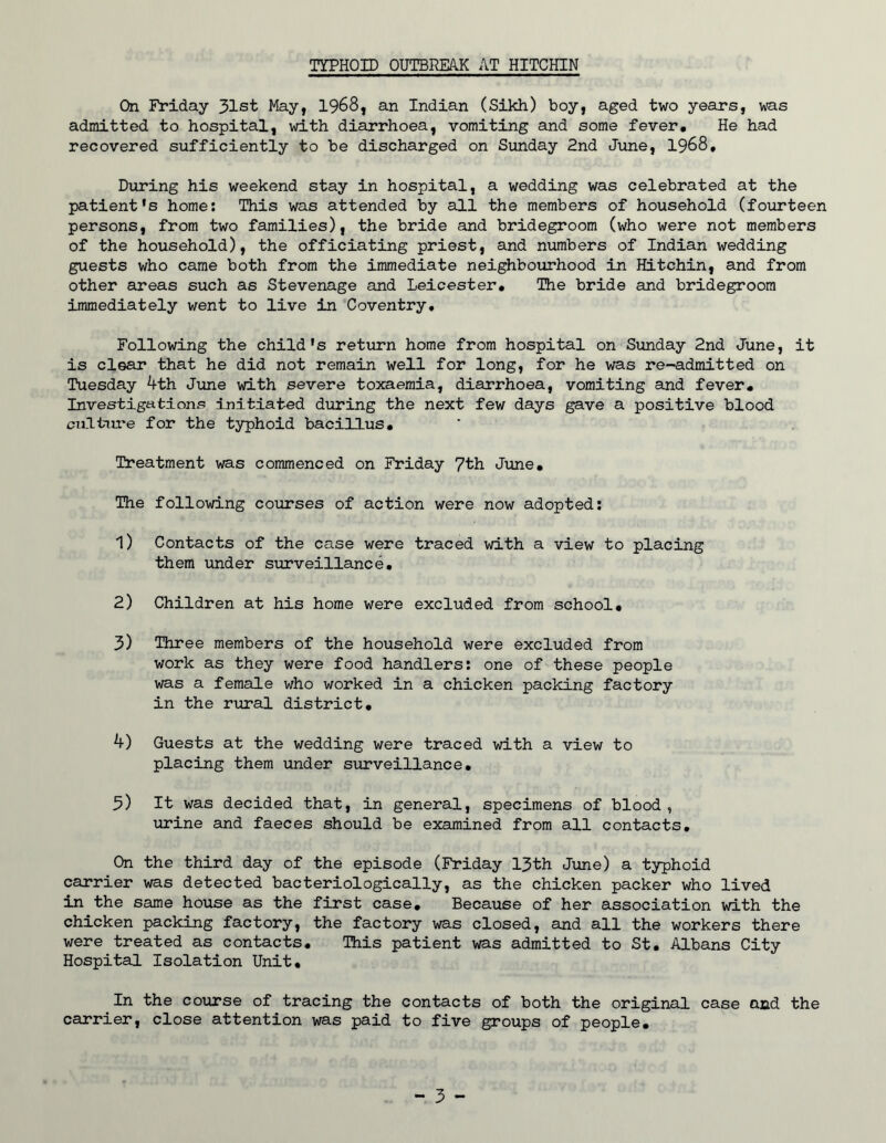 TYPHOID OUTBREAK AT HITCHIN On Friday 31st May, 1968, an Indian (Sikh) boy, aged two years, was admitted to hospital, with diarrhoea, vomiting and some fever. He had recovered sufficiently to be discharged on Sunday 2nd June, 1968, During his weekend stay in hospital, a wedding was celebrated at the patient's home: This was attended by all the members of household (fourteen persons, from two families), the bride and bridegroom (who were not members of the household), the officiating priest, and numbers of Indian wedding guests who came both from the immediate neighbourhood in Hitchin, and from other areas such as Stevenage and Leicester, The bride and bridegroom immediately went to live in Coventry, Following the child's return home from hospital on Sunday 2nd June, it is clear that he did not remain well for long, for he was re-admitted on Tuesday 4th June with severe toxaemia, diarrhoea, vomiting and fever. Investigations Initiated during the next few days gave a positive blood culture for the typhoid bacillus. Treatment was commenced on Friday 7th June, The following courses of action were now adopted: 1) Contacts of the case were traced with a view to placing them under surveillance, 2) Children at his home were excluded from school, 3) Three members of the household were excluded from work as they were food handlers: one of these people was a female who worked in a chicken packing factory in the rural district, 4) Guests at the wedding were traced with a view to placing them under surveillance, 3) It was decided that, in general, specimens of blood , urine and faeces should be examined from all contacts. On the third day of the episode (Friday 13th June) a typhoid carrier was detected bacteriologically, as the chicken packer who lived in the same house as the first case. Because of her association with the chicken packing factory, the factory was closed, and all the workers there were treated as contacts. This patient was admitted to St, Albans City Hospital Isolation Unit, In the coTorse of tracing the contacts of both the original case and the carrier, close attention was paid to five groups of people.