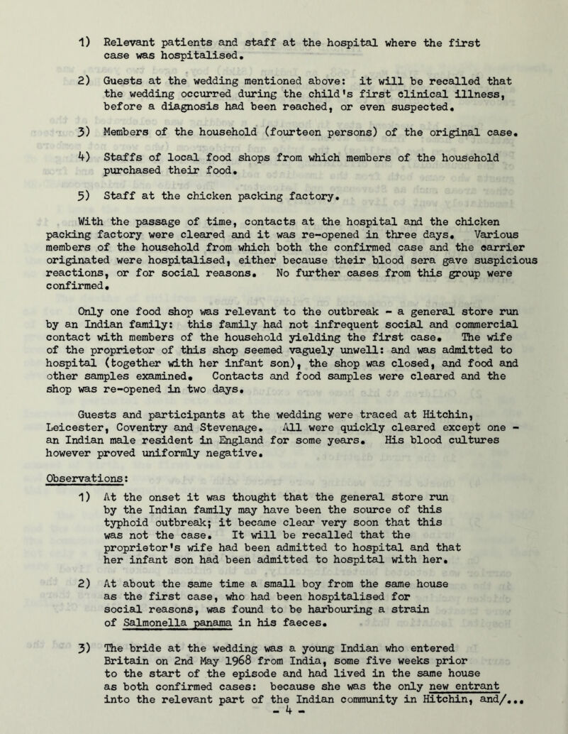 1) Relevant patients and staff at the hospital where the first case was hospitalised, 2) Guests at the wedding mentioned above: it will be recalled that the wedding occurred during the child's first Clinical illness, before a diagnosis had been reached, or even suspected, 3) Members of the household (fourteen persons) of the original case, 4) Staffs of local food shops from which members of the household purchased their food, 5) Staff at the chicken packing factory. With the passage of time, contacts at the hospital and the chicken packing factory were cleared and it was re-opened in three days. Various members of the household from which both the confirmed case and the carrier originated were hospitalised, either because their blood sera gave suspicious reactions, or for social reasons. No fiirther cases from this group were confirmed. Only one food shop was relevant to the outbreak - a general store run by an Indian family: this family had not infrequent social and commercistl contact with members of the hovisehold yielding the first case. The wife of the proprietor of this shop seemed vaguely unwell: and was admitted to hospital (together with her infant son), the shop was closed, and food and other samples examined. Contacts and food samples were cleared and the shop was re-opened in two days. Guests and participants at the wedding were traced at Hitchin, Leicester, Coventry and Stevenage, All were quickly cleared except one - an Indian male resident in England for some years. His blood cultiires however proved uniformly negative. Observations: 1) At the onset it was thought that the general store rtin by the Indian family may have been the source of this typhoid outbreak; it became clear very soon that this was not the case. It will be recalled that the proprietor's wife had been admitted to hospital and that her infant son had been admitted to hospital with her, 2) At about the same time a small boy from the same house as the first case, who had been hospitalised for social reasons, was found to be harbotiring a strain of Salmonella panama in his faeces, 3) The bride at the wedding was a young Indian who entered Briteiin on 2nd May 1968 from India, some five weeks prior to the start of the episode and had lived in the same house as both confirmed cases: because she was the only new entrant into the relevant part of the Indian community in Hitchin, and/,,.