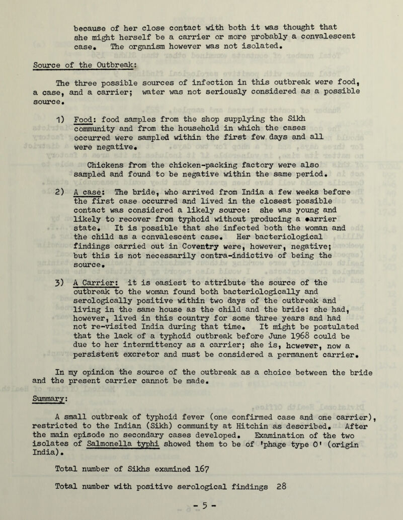 because of her close contact vd.th both it was thought that she might herself be a carrier or more probably a convalescent case* The organism however was not isolated# Source of the Outbreak; The three possible sources of infection in this outbreak were food, a case, and a carrier; water was not seriously considered as a possible source. 1) Food; food samples from the shop supplying the Sikh community and from the household in which the cases occurred were sampled within the first few days and all were negative* Chickens from the chicken-packing factory were also sampled and fotind to be negative within the same period. 2) A case; The bride, who arrived from India a few weeks before the first case occurred and lived in the closest possible contact was considered a likely source; she was young and likely to recover from typhoid without producing a •arrier state. It is possible that she infected both the woman and the child as a convalescent case* Her bacteriological findings carried out in Coventry were, however, negative; but this is not necessarily contra-indietive of being the source* 3) A Carrier; it is easiest to attribute the source of the outbreak to the woman found both bacteriologically and serologically positive within two days of the outbreak and living in the same house as the child and the bride; she had, however, lived in this country for some three years and had not re-visited India during that time* It might be postulated that the lack of a typhoid outbreak before June 1968 could be due to her intermittency as a carrier; she is, however, now a persistent excretor and must be considered a permanent carrier* In my opinion the soiurce of the outbreak as a choice between the bride and the present carrier cannot be made. Summary; A small outbreak of typhoid fever (one confirmed case and one carrier), restricted to the Indiaui (Sikh) community at Hitchin as described* After the main episode no secondary cases developed. Examination of the two isolates of Salmonella typhi showed them to be of ’phage type 0’ (origin India)* Total number of Sikhs examined I67 Total number with positive serological findings 28