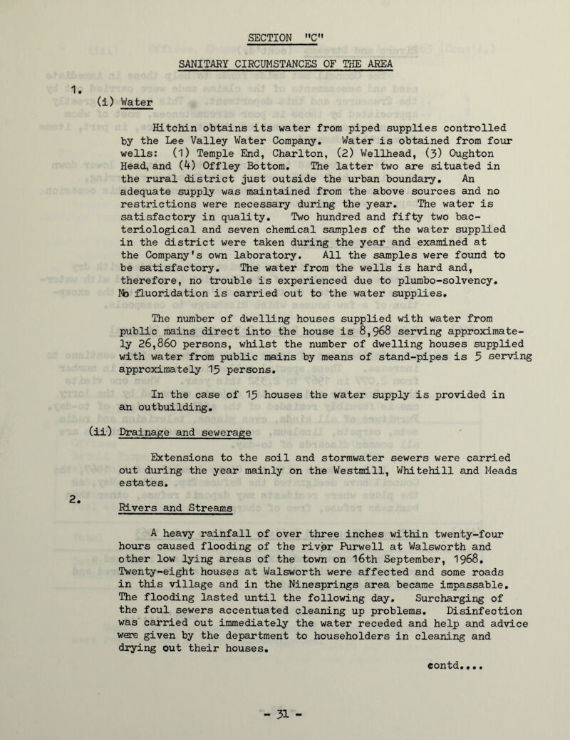 SANITARY CIRCUMSTANCES OF THE AREA 1. (i) Water Hitchin obtains its water from piped supplies controlled by the Lee Valley Water Company. Water is obtained from four wells: (1) Temple End, Charlton, (2) Wellhead, (3) Oughton Head, and (4) Offley Bottom, The latter two are situated in the rural district just outside the urban boundary. An adequate supply was maintained from the above sources and no restrictions were necessary during the year. The water is satisfactory in quality. Two hundred and fifty two bac- teriological and seven chemical samples of the water supplied in the district were taken during the year and examined at the Company's own laboratory. All the samples were found to be satisfactory. The water from the wells is hard and, therefore, no trouble is experienced due to pliarabo-solvency. No fluorddation is carried out to the water supplies. The number of dwelling houses supplied with water from public mains direct into the house is 8,968 serving approximate- ly 26,860 persons, whilst the number of dwelling houses supplied with water from public mains by means of stand-pipes is 5 serving approximately I3 persons. In the case of I3 houses the water supply is provided in an outbuilding, (ii) Drainage and sewerage Extensions to the soil and stormwater sewers were carried out during the year mainly on the Westmill, Whitehill and Meads estates. 2. Rivers and Streams A heavy rainfall of over three inches within twenty-four hours caused flooding of the riv^r Purwell at Walsworth and other low lying areas of the town on l6th September, 1968, Twenty-eight houses at Walsworth were affected and some roads in this village and in the Ninesprings area became impassable. The flooding lasted until the following day. Surcharging of the foul sewers accentuated cleaning up problems. Disinfection was carried out immediately the water receded and help and advice were given by the department to householders in cleaning and drying out their houses, contd,•.,