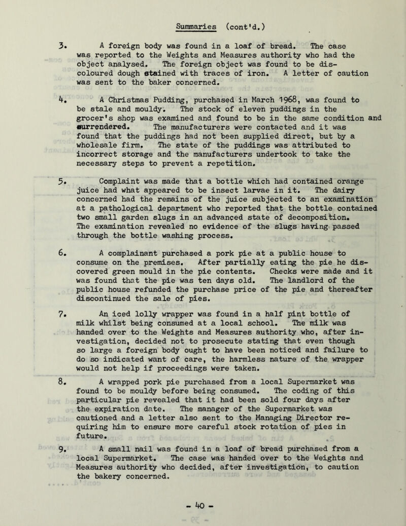 3* A foreign body was found in a loaf of bread. The case was reported to the Weights and Measures authority who had the object analysed. The foreign object was found to be dis- coloured dough stained with traces of iron. A letter of caution was sent to the baker concerned, A Christmas Pudding, purchased in March 1968, was found to be stale and mouldy. The stock of eleven puddings in the grocer's shop was examined and found to be in the same condition and surrendejred. The manufacturers were contacted and it was found that the puddings had not been supplied direct, but by a wholesale firm. The state of the puddings was attributed to incorrect storage and the manufacturers undertook to take the necessary steps to prevent a repetition. Complaint was made that a bottle which had contained orange juice had what appeared to be insect larvae in it. The dairy concerned had the remains of the juice subjected to an examination at a pathological department who reported that the bottle contained two small garden slugs in an advanced state of decomposition. The examination revealed no evidence of the slugs having passed through the bottle washing process, 6, A complainant purchased a pork pie at a public house to consume on the premises. After partially eating the pie he dis- covered green mould in the pie contents. Checks were made and it was found that the pie was ten days old. The landlord of the public house refunded the purchase price of the pie and thereafter discontinued the sale of pies, 7* An iced lolly wrapper was found in a half pint bottle of milk whilst being consumed at a local school. The milk was handed over to the Weights and Measures authority who, after in- vestigation, decided not to prosecute stating that even though so large a foreign body ought to have been noticed and failure to do so indicated want of care, the harmless nature of the wrapper would not help if proceedings were taken, 8, A wrapped pork pie purchased from a local Supermarket was found to be mouldy before being consumed. The coding of this particular pie revealed that it had been sold four days after the expiration date. The manager of the Supermarket was cautioned and a letter also sent to the Managing Director re- quiring him to ensure more careful stock rotation of pies in future, 9, A small nail was found in a loaf of bread purchased from a local Supermarket, The case was handed over to the V/eights and Measures authority who decided, after investigation, to caution the bakery concerned.