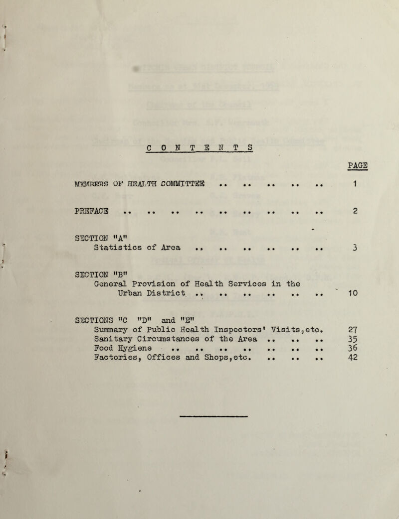 CONTENTS PAGE TOOIEIPS OJ' HEAJ.TH COMMITTEE 1 PREFACE 2 SECTION A Statistics of Area .* .. 3 SECTION B Gonoral Provision of Health Services in the Urban District .. .. 10 SECTIONS C ”D and E” S'ummary of Public Health Inspectors' Visits5etc. 27 Sanitary Circumstances of the Area .. .. .. 35 Pood Hygiene 36 Factories, Offices and Shops,etc 42