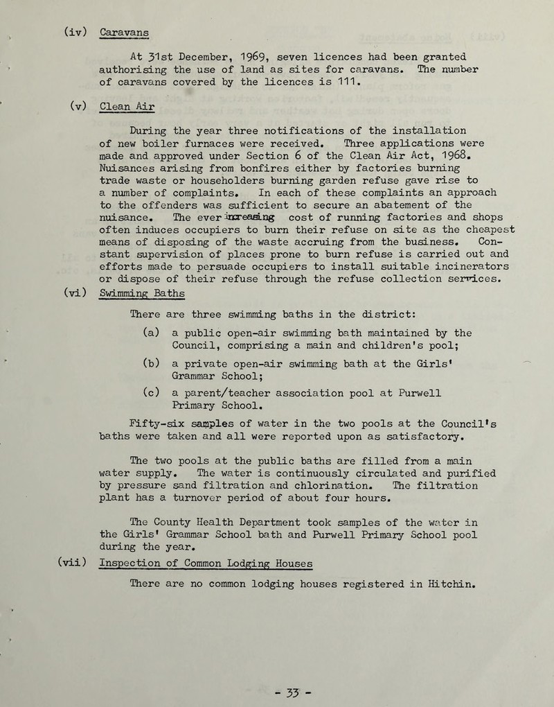 At 3'lst December, 19^9, seven licences had been granted authorising the use of land as sites for caravans. The number of caravans covered by the licences is 111. (v) Clean Air During the year three notifications of the installation of new boiler furnaces were received. Three applications were made and approved under Section 6 of the Clean Air Act, 1968. Nuisances arising from bonfires either by factories burning trade waste or householders burning garden refuse gave rise to a number of complaints. In each of these complaints an approach to the offenders was sufficient to secure an abatement of the nuisance. The ever ^iccreaang cost of running factories and shops often induces occupiers to burn their refuse on site as the cheapest means of disposing of the waste accruing from the business. Con- stant supervision of places prone to burn refuse is carried out and efforts made to persuade occupiers to install suitable incinerators or dispose of their refuse through the refuse collection services, (vi) Swimming Baths There are three swimming baths in the district: (a) a public open-air swimming bath maintained by the Council, comprising a main and children’s pool; (b) a private open-air swimming bath at the Girls* Grammar School; (c) a parent/teacher association pool at Purwell Primary School. Fifty-six samples of water in the two pools at the Council*s baths were taken and all were reported upon as satisfactory. The two pools at the public baths are filled from a main water supply. The water is continuously circulated and purified by pressure sand filtration and chlorination. The filtration plant has a turnover period of about four hours. The County Health Department took samples of the water in the Girls' Grammar School bath and Purwell Primary School pool during the year. (vii) Inspection of Common Lodging Houses There are no common lodging houses registered in Hitchin. - 35 -