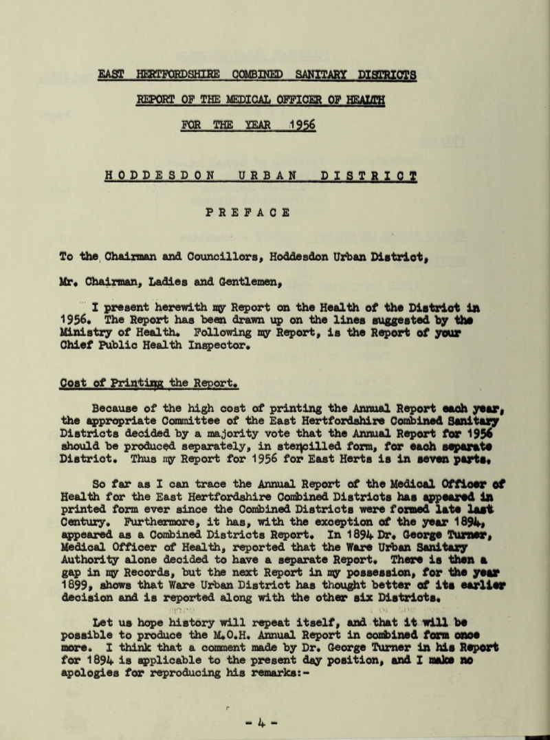EAST HERTFORDSHIRE COMBINED SANITARY DISTRICTS REPORT OF THE MEDICAL OFFICER OP HEALTH FOR THE YEAR 1956 HODDESDON URBAN DISTRICT PREFACE To the Chairman and Councillors, Hoddesdon Urban District, Mr, Chairman, Ladies and Gentlemen, I present herewith my Report on the Health of the District In 1956, The Report has been drawn up on the lines suggested by the Ministry of Health, Following my Report, is the Report of your Chief Public Health Inspector, Coat of Printing the Report, Because of the high cost of printing the Annual Report each year, the appropriate Committee of the East Hertfordshire Combined Sanitary Districts decided by a majority vote that the Annual Report for 1956 should be produced separately, in stencilled form, for eaoh separate District, Thus my Report for 1956 for East Herts is in seven parts* So far as I can trace the Annual Report of the Medioal Officer of Health for the East Hertfordshire Combined Districts has appeared In printed form ever since the Combined Districts were formed late last. Century, Furthermore, it has, with the exception of the year 1894, appeared as a Combined Districts Report, In 1894 Dr, George Turner, Medioal Officer of Health, reported that the Ware Urban Sanitary Authority alone decided to have a separate Report, There is then a gap in ny Records, but the next Report in my possession, for the year 1899, shows that Ware Urban District has thought better of ite earlier deoision and is reported along with the other six Districts, I'M1 v\i '/DW V Let us hope history will repeat itself, and that it will be possible to produce the M*0,H, Annual Report in confined form onoe more. I think that a comment made by Dr, George Turner in hie Report for 1894 is applicable to the present day position, and I make no apologies for reproducing his remarks:- r