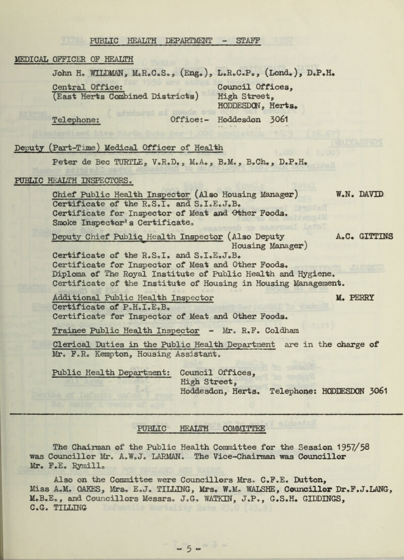 PUBLIC HEALTH DEPARTMENT - STAFF MEDICAL OFFICER OF HEALTH John H. WILDMAN, M.ReC<,S.s (EngO» L.R^C.P., ^Lond* ^ f D»PvH* Central Office; (East Herts Ccanbined Districts) Telephone; Office Council Offices, High Street, HODDESDCN, Herts. Hoddesdon 3061 Deputy (Part-Time) Medical Officer of Health Peter de Bee TURTLE, V.R.D., M.A., BeM,, B.Ch,, D.P.H* PUBLIC HEALTH INSPECTORS. Chief Public Health Inspector (Also Housing Manager) W.N. DAVID Certificate of the R,.S,I, and Sd.E.J.B. Certificate for Injector of Meat and Other Poods. Smoke Inspector's Certificate, Deputy Chief Public^ Health Inspector (Also D^uty A.C. GITTINS Housing Manager) Certificate of the R.S,I« and S,I,E.J,B. Certificate for Injector of Meat and Other Poods. Diploma of The Royal Institute of Public Health and Hygiene, Certificate of the Institute of Housing in Housing Management. Additional Public Health Inspector M. PERRY Certificate of P.H.I.E.B, Certificate for Inspector of Meat and Other Foods. Trainee Public Health Inspector - Mr. R.P. Coldham Clerical Duties in the Public Health Department are in the charge of Mr. PoR. Kenpton, Housing Assistant. Public Health Department; Council Offices, High Street, Hoddesdon, Herts. Telephone; HCJDDESDQN 306l PUBLIC HEALTH COMMITTEE The Chairman of the Public Health Committee for the Session 1957/58 was Councillor Mr. A.W,J„ LARMAN. The Vice-Chairman was Coxmcillor Mr, P,E, Rymill., Also on the Committee were Councillors lirs. C.P.E. Dutton, Miss A.M, OAKES, Mrs, E.J, TILLING, Mrs, W,M, WALSHE, Councillor Dr.P.J.LANG, M.B.E,, and Coiincillors Messrs, JoG, WATKEN, J.P., G.S.H. GIDDINGS, C.G. TILLING