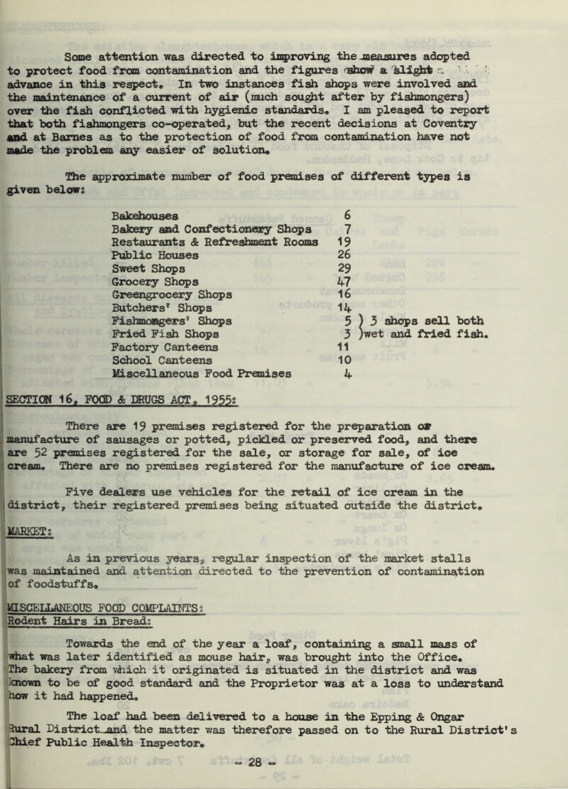 Some attention was directed to iagproving the jne&sures adopted to protect food from contamination and the figures ^ahoi^ a flight - ' ' >' advance in this respect* In two instances fish sht^s were involved and the maintenance of a cxirrent of air (much sou^t after hy fishmongers) over the fish conflicted with hygienic standards* I am pleased to report that both fishmongers co-operated, but the recent decisions at Coventry and at Barnes as to the protection of food from contamination have not made the problem any easier of solution* The approximate number of food premises of different types is given belows Bakehouses Bakery and Confectionery Shops Restaurants & Refjreshment Rooms Public Houses Sweet Shops Grocery Shops Greengrocery Shcps Butchers' Shops Fishmongers' Shops 1 Fried Fish Shops I Factory Canteens School Canteens ' l£Lscellaneous Food Premises IsECTICW 16, FOOD & DRUGS ACT* 1955s i I There are premises registered for the preparation ojr ' manufacture of sausages or potted, pickled or preserved food, and there LI are 52 premises registered for the sale, or storage for sale, of ice ! cream. There are no premises registered for the manufacture of ice cream. Five dealers use vehicles for the retail of ice cream in the I district, their registered premises being situated outside the district* I MARKETS 6 7 19 26 29 47 16 14 5)3 shops sell both 3 )wet and fried fish, 11 10 4 As in previous years, regular infection of the market stalls jwas maintained and attention directed to the prevention of contamination I of foodstuffs* UsCELLANEOUS FOOD COMPLAINTS s Rodent Hairs in Breads 1 * Towards the end of the year a loaf, containing a small mass of what was later identified as mouse hair, was brought into the Office* The bakery from vhich it originated is situated in the district and was known to be of good standard and the Proprietor was at a loss to understand how it had happened. The loaf had been delivered to a house in the Epping & Ongar ihiral Distirict-^and the matter v/as therefore passed on to the Rural District* Chief Public Health Inspector*