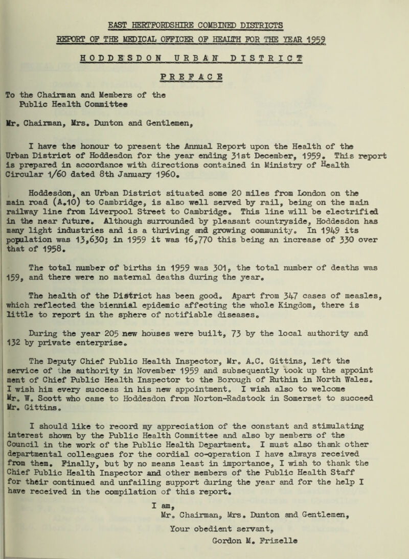 EAST HERTFORDSHIRE COMBINED DISTRICTS REPORT OF THE MEDICAL OFFICER OF HEALTH FOR THE YEAR 1959 HODDETSDON URBAR DISTRICT PREFACE To the Chairman and Members of the Public Health Committee Mr. Chairman, Mrs. Dunton and Gentlemen, I have the honour to present the Annual Report upon the Health of the Urban District of Hoddesdon for the year ending 31st December, 1959* This report is prepared in accordance with directions contained in Ministry of Health Circular l/60 dated 8th January i960, Hoddesdon, an Urban District situated some 20 miles from London on the main road (A.IO) to Cambridge, is also well served by rail, being on the main railway line from Liverpool Street to Cambridge, This line will be electrified in the near future. Although surrounded by pleasant countryside, Hoddesdon has many light industries and is a thriving and growing community. In 1949 its population was 13$630j in 1959 it was 16,770 this being an increase of 330 over that of 1958. The total number of births in 1959 was 301, the total number of deaths was 159, and there were no maternal deaths during the year0 The health of the District has been good. Apart from 347 cases of measles, which reflected the biennial epidemic affecting the -whole Kingdom, there is little to report in the sphere of notifiable diseases. During the year 205 n®w houses were built, 73 by the local authority and 132 by private enterprise. The Deputy Chief Public Health Inspector, Mr, A,C0 Gittins, left the service of the authority in November 1959 and subsequently took up the appoint ment of Chief Public Health Inspector to the Borough of Ruthin in North Wales. I wish him every success in his new appointment, I wish also to welcome Mr. W„ Scott who came to Hoddesdon from Norton-Radstock in Somerset to succeed Mr, Gittins, I should like to record my appreciation of the constant and stimulating interest shown by the Public Health Committee and also by members of the Council in the work of the Public Health Department. I must also thank other departmental colleagues for the cordial co-operation I have always received from them. Finally, but by no means least in importance, I wish to thank the Chief Public Health Inspector and other members of the Public Health Staff for their continued and unfailing support during the year and for the help I have received in the compilation of this report. I am, Mr. Chairman, Mrs. Dunton and Gentlemen, Your obedient servant, Gordon M. Frizelle