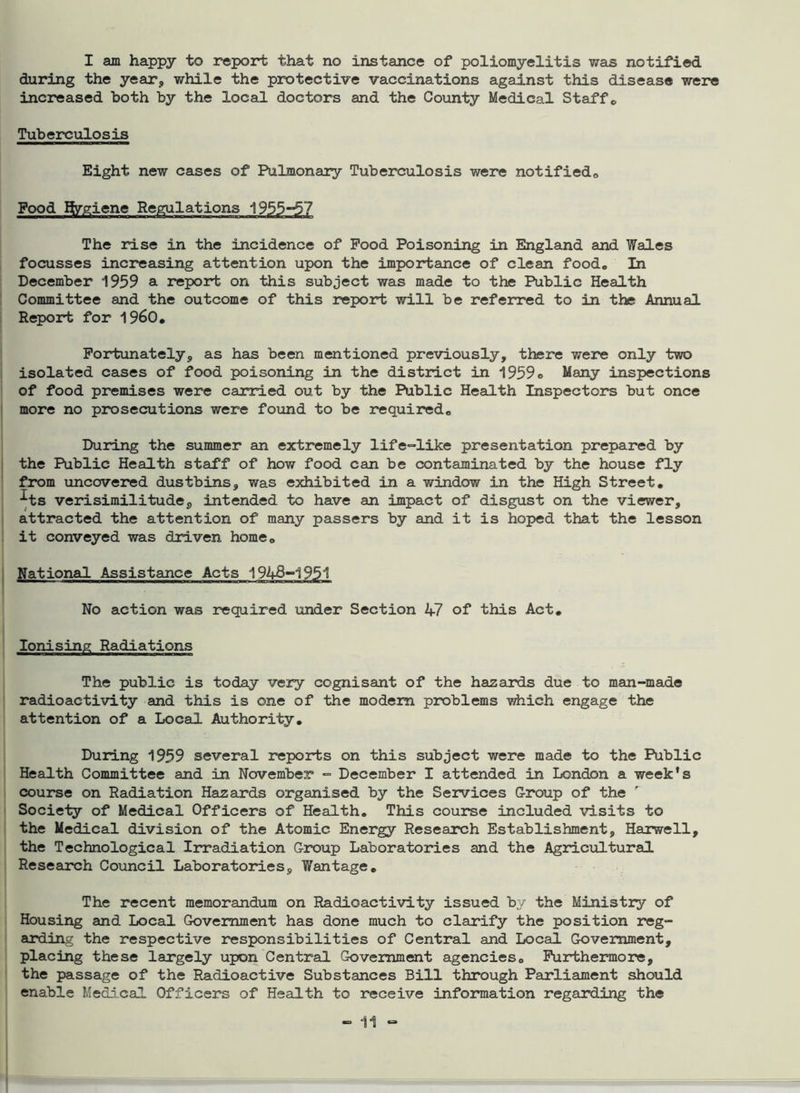 I am happy to report that no instance of poliomyelitis was notified during the year* while the protective vaccinations against this disease were increased both by the local doctors and the County Medical Staff„ Tuberculosis Eight new cases of Pulmonary Tuberculosis were notified,, Food gygiene Regulations 1955-5? The rise in the incidence of Food Poisoning in England and Wales focusses increasing attention upon the importance of clean food. In December 1959 a report on this subject was made to the Public Health Committee and the outcome of this report will be referred to in the Annual Report for i960. Fortunately, as has been mentioned previously, there were only two isolated cases of food poisoning in the district in 1959® Many inspections of food premises were carried out by the Public Health Inspectors but once more no prosecutions were found to be required. During the summer an extremely life-like presentation prepared by the Public Health staff of how food can be contaminated by the house fly from uncovered dustbins, was exhibited in a window in the High Street. ■^ts verisimilitude, intended to have an impact of disgust on the viewer, attracted the attention of many passers by and it is hoped that the lesson it conveyed was driven home. National Assistance Acts 1948-1951 No action was required under Section 47 of this Act. Ionising Radiations The public is today very cognisant of the hazards due to man-made radioactivity and this is one of the modem problems which engage the attention of a Local Authority. During 1959 several reports on this subject were made to the Public Health Committee and in November - December I attended in London a week's course on Radiation Hazards organised by the Services Group of the Society of Medical Officers of Health. This course included visits to the Medical division of the Atomic Energy Research Establishment, Harwell, the Technological Irradiation Group Laboratories and the Agricultural Research Council Laboratories, Wantage. The recent memorandum on Radioactivity issued by the Ministry of Housing and Local Government has done much to clarify the position reg- arding the respective responsibilities of Central and Local Government, placing these largely upon Central Government agencies. Furthermore, the passage of the Radioactive Substances Bill through Parliament should enable Medical Officers of Health to receive information regarding the